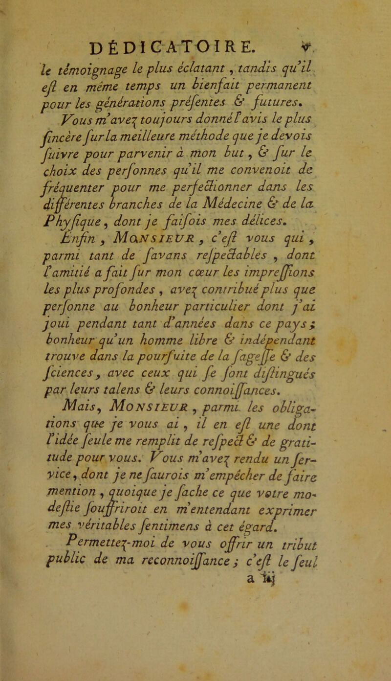 DÉ DI CATOÏ RE. * le témoignage Le plus éclatant, tandis qu'il efl en même temps un bienfait permanent pour les générations préfentes & futures. Vous m'ave\ tou] ours donné F avis le plus fincère fur la meilleure méthode que je devois fuivre pour parvenir à mon but, & fur le choix des perfonnes quil me convenoit de fréquenter pour me perfectionner dans les différentes branches de la Médecine & de la. Phyfîque, dont je faifois mes délices. Enfin , Monsieur , c efl vous qui > parmi tant de favans rejpeclables , dont F amitié a fait fur mon cœur Les imprefflons les plus profondes , aveq contribué plus que perfonne au bonheur particulier dont f ai joui pendant tant d'années dans ce pays} bonheur quun homme libre & indépendant trouve dans la pourfuite de la fageffe & des fciences 9 avec ceux qui fe font diflingués par leurs talens & leurs connoiffances. Mais, Monsieur , parmi, les obliga- tions que je vous ai , il en efl une dont l'idée feule me remplit de refpea & de grati- tude pour vous. Vous m ave{ rendu un fer- vice, dont je ne faurois m empêcher de faire mention , quoique je fâche ce que votre mo~ deflie fouffriroit en m entendant exprimer mes véritables fentimens à cet égard. Permette^-moi de vous offrir un tribut public de ma reconnoiffance ; c'efl le feul a lij