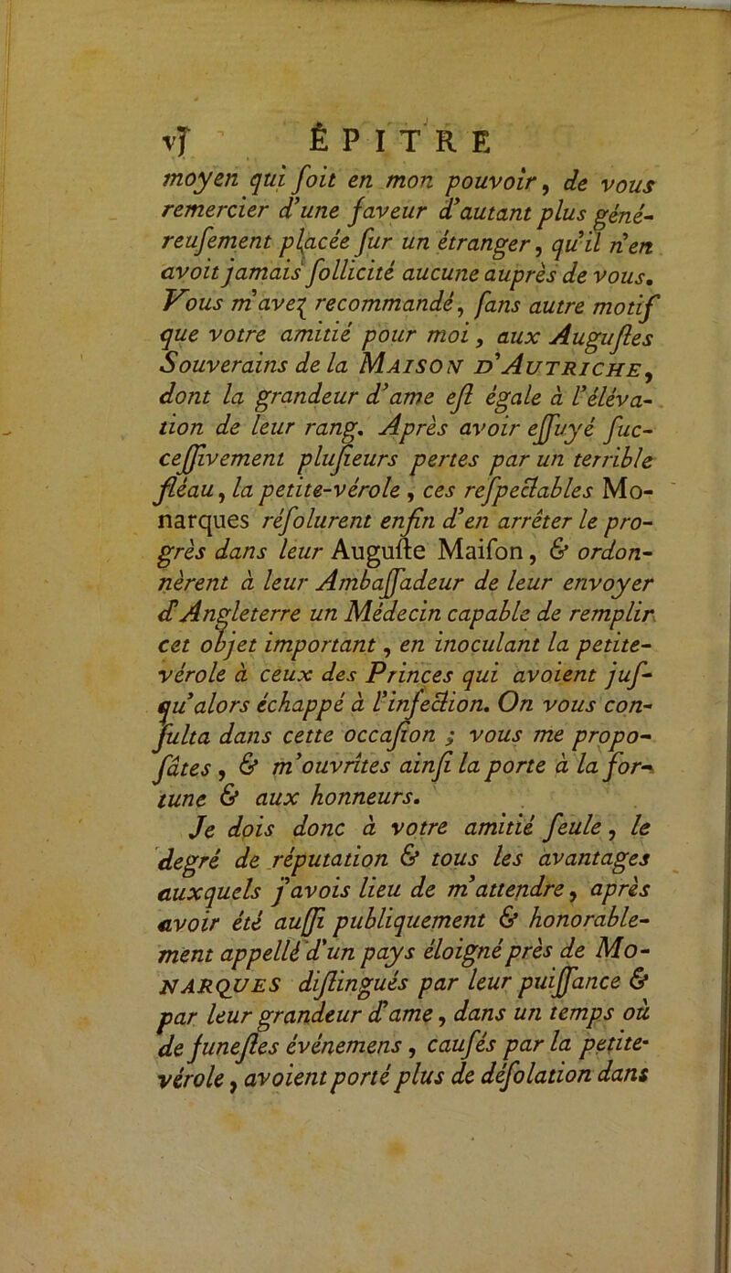 \J ■ È P I T R E moyen qui foit en mon pouvoir, de vous remercier d'une faveur d'autant plus géné- reufement placée fur un étranger, qu’il tien avoit jamais follicité aucune auprès de vous. Vous m’avez recommandé, fans autre motif que votre amitié pour moi, aux Augufles Souverains de la Maison d Autriche, dont la grandeur d'ame efl égale à l'éléva- tion de leur rang. Après avoir effuyé fuc- ceffvement plufieurs pertes par un terrible fléau, la petite-vérole , ces refpeclables Mo- narques réfolurent enfin d'en arrêter le pro- grès dans leur Augufte Maifon, & ordon- nèrent ci leur Ambaffadeur de leur envoyer dé Angleterre un Médecin capable de remplir cet objet important, en inoculant la petite- vérole à ceux des Princes qui avoient juf- qu alors échappé à l'infection. On vous con- fulta dans cette occafion ; vous me propo- fiâtes , & m'ouvrîtes ainfi la porte à la for-, tune & aux honneurs. Je dois donc à, votre amitié feule, le degré de réputation & tous les avantages auxquels j'avois lieu de m'attendre, après avoir été auffi publiquement & honorable- ment appelléd'un pays éloigné près de Mo- narques difiingués par leur puiffiance & par leur grandeur d'ame, dans un temps ou de funefies événemens , caufês par la petite* vérole, avoient porté plus de défolation dans