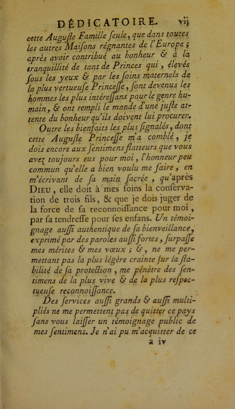 DÊDICATOIRE. vi) cette Augufie Famille feule, que dans toutes les autres Maifons régnantes de l’Europe ; apres avoir contribué au bonheur & à la tranquillité de tant de P rinces qui , eleves fous les yeux & par les foins maternels de la plus vertueufe Princeffe, font devenus les hommes les plus intéreffans pour le genre hu- main, & ont rempli le monde d une jufie at- tente du bonheur qu ils doivent lui procurer. Outre les bienfaits les plus fignales, dont cette Augufie Princeffe m a comble , je dois encore aux fentimensflatteurs que vous aveq^ toujours eus pour moi, F honneur peu. commun qu elle a bien voulu me faire , en m écrivant de fa main facree , qu apres Dieu , elle doit à mes loins la conferva- tion de trois fils, & que je dois juger de la force de fa reconnoiflance pour moi, par fa tendrefle pour fes enfans. Un témoi- gnage aujfi authentique de fa bienveillance , exprimé par des paroles auffifortes , furpajfe mes mérites & mes vœux i &, ne me per- mettant pas la plus légère crainte Jur la fia- bilité de fa protection , me pénètre des fen- timens de la plus vive & de la plus refpec- tueufe reconnoiffance. Des fervices aufji grands & auffi multi- pliés ne me permettent pas de quitter ce pays fans vous laiffer un témoignage public de mes fentimens• Je n ai pu m acquitter de ce a iv ) l