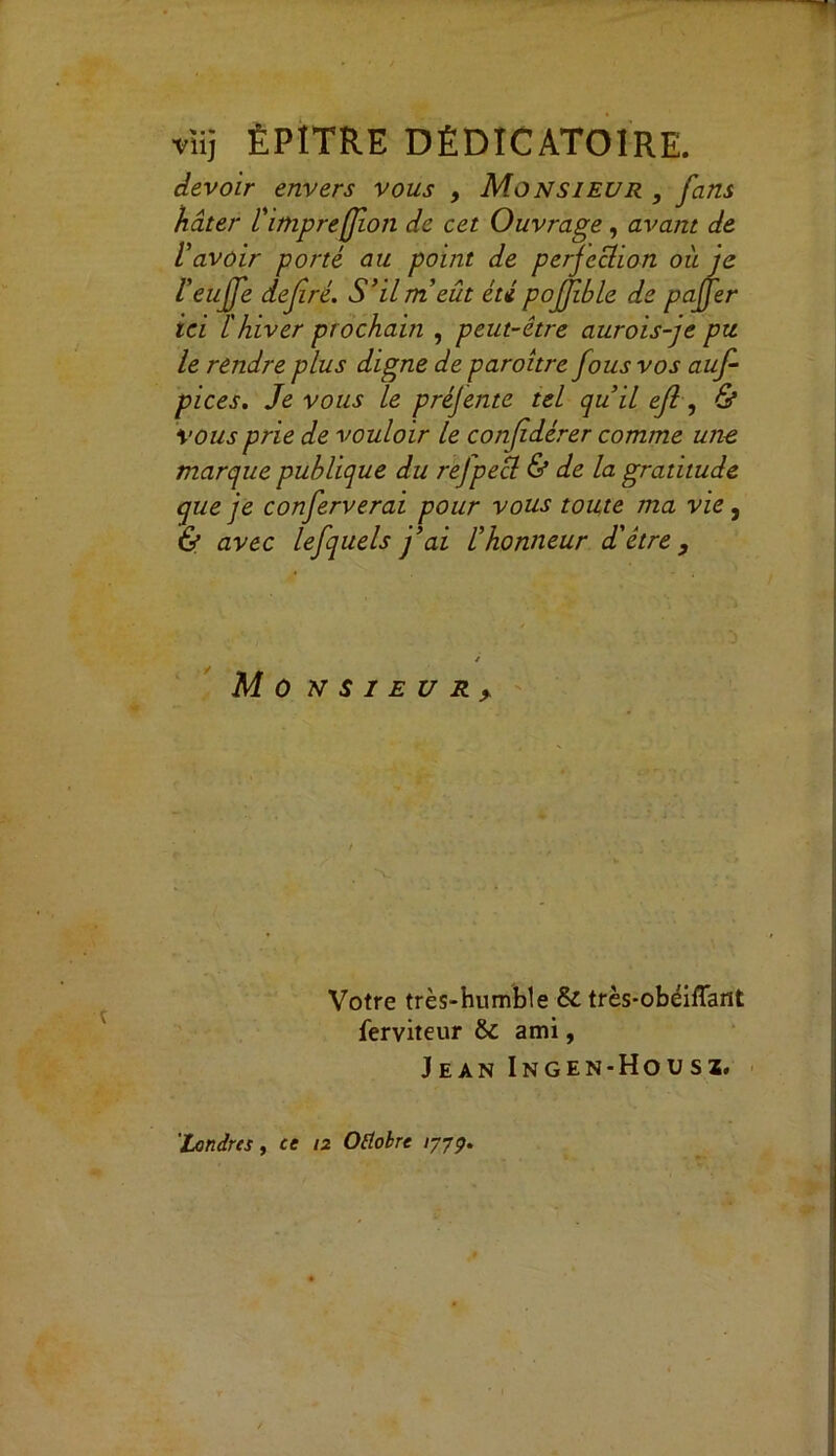 vïij ËP1TRE DÈDÏCAT01RE. devoir envers vous , Monsieur , fans hâter l'imprefion de cet Ouvrage, avant de lavoir porté au point de perfection où je l'euffe defré. S’il m’eût été pojjible de paffer ici l'hiver prochain , peut-être aurois-je pu le rendre plus digne de paroître fous vos auf pices. Je vous le préjente tel qu’il efl, & vous prie de vouloir le confidérer comme une marque publique du refpecl & de la gratitude que je conferverai pour vous toute ma vie, & avec lefquels j’ai l’honneur d'être, Mo N S I E U R > Votre très-humble & très-obéiflant ferviteur & ami, Jean Ingen-Housï,