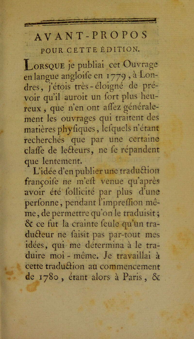 AVANT-PROPOS POUR CETTE ÉDITION. Lorsque je publiai cet Ouvrage en langue angloife en 1779 , à Lon- dres, j’étois très-éloigné de pré- voir qu’il auroit un fort plus heu- reux , que n’en ont affez générale- ment les ouvrages qui traitent des matières phyfiques, lefquels n’étant recherchés que par une certaine claffe de leâeurs, ne fe répandent que lentement. L’idée d’en publier une traduftion françoife ne m’ed venue qu’après avoir été foilicité par plus d’une perfonne, pendant 1 impreflion mê- me , de permettre qu’on le traduisit ; & ce fut la crainte feule qu’un tra- duâeur ne faisît pas par-tout mes idées, qui me détermina à le tra- duire moi - même. Je travaillai à cette traduâion au commencement