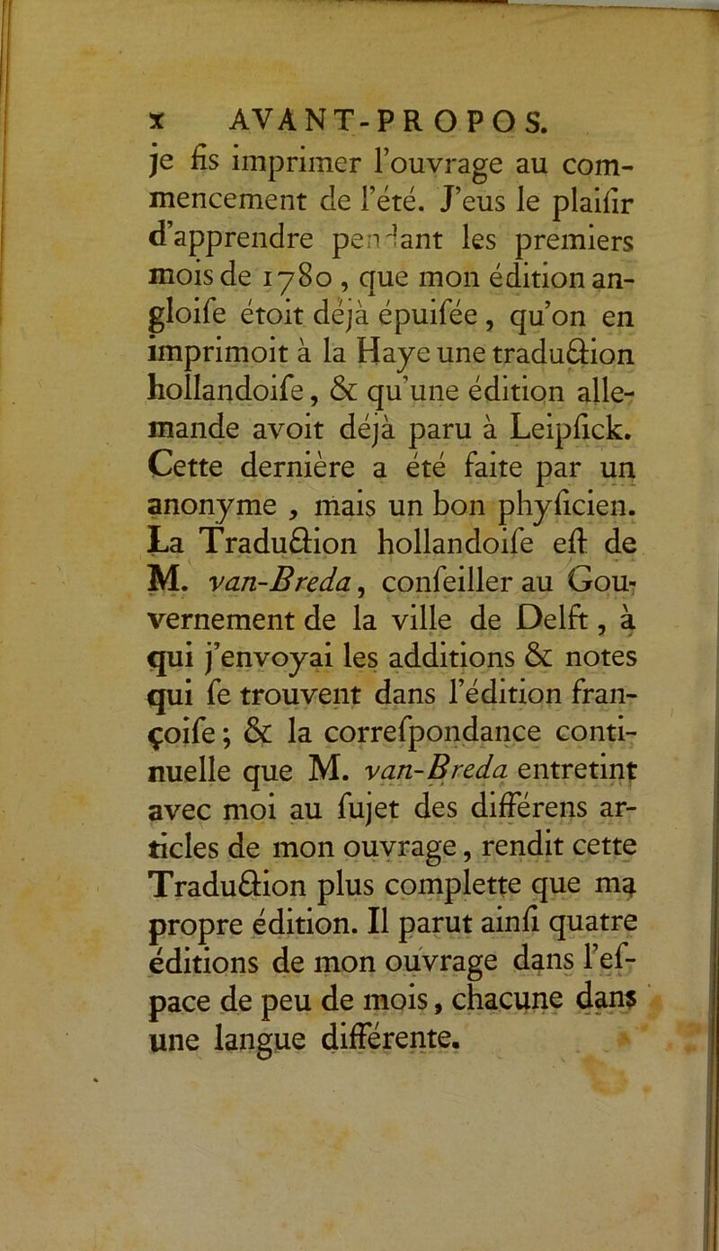 je fis imprimer l’ouvrage au com- mencement de l’été. J’eus le plaifir d’apprendre pendant les premiers mois de 1780 , que mon édition an- gloife étoit déjà épuifée , qu’on en imprimoit à la Haye une tradu&ion holîandoife, & qu’une édition alle- mande avoit déjà paru à Leipfick. Cette dernière a été faite par un anonyme , mais un bon phyficien. La Traduâion holîandoife eff de M. van-Breda, confeiller au Gou- vernement de la ville de Delft, à qui j’envoyai les additions & notes qui fe trouvent dans l’édition fran- çoife ; & la correfpondance conti- nuelle que M. van-Breda entretint avec moi au fujet des différens ar- ticles de mon ouvrage, rendit cette Tradu&ion plus complette que ma propre édition. Il parut ainfi quatre éditions de mon ouvrage dans l’ef- pace de peu de mois, chacune dans une langue différente.