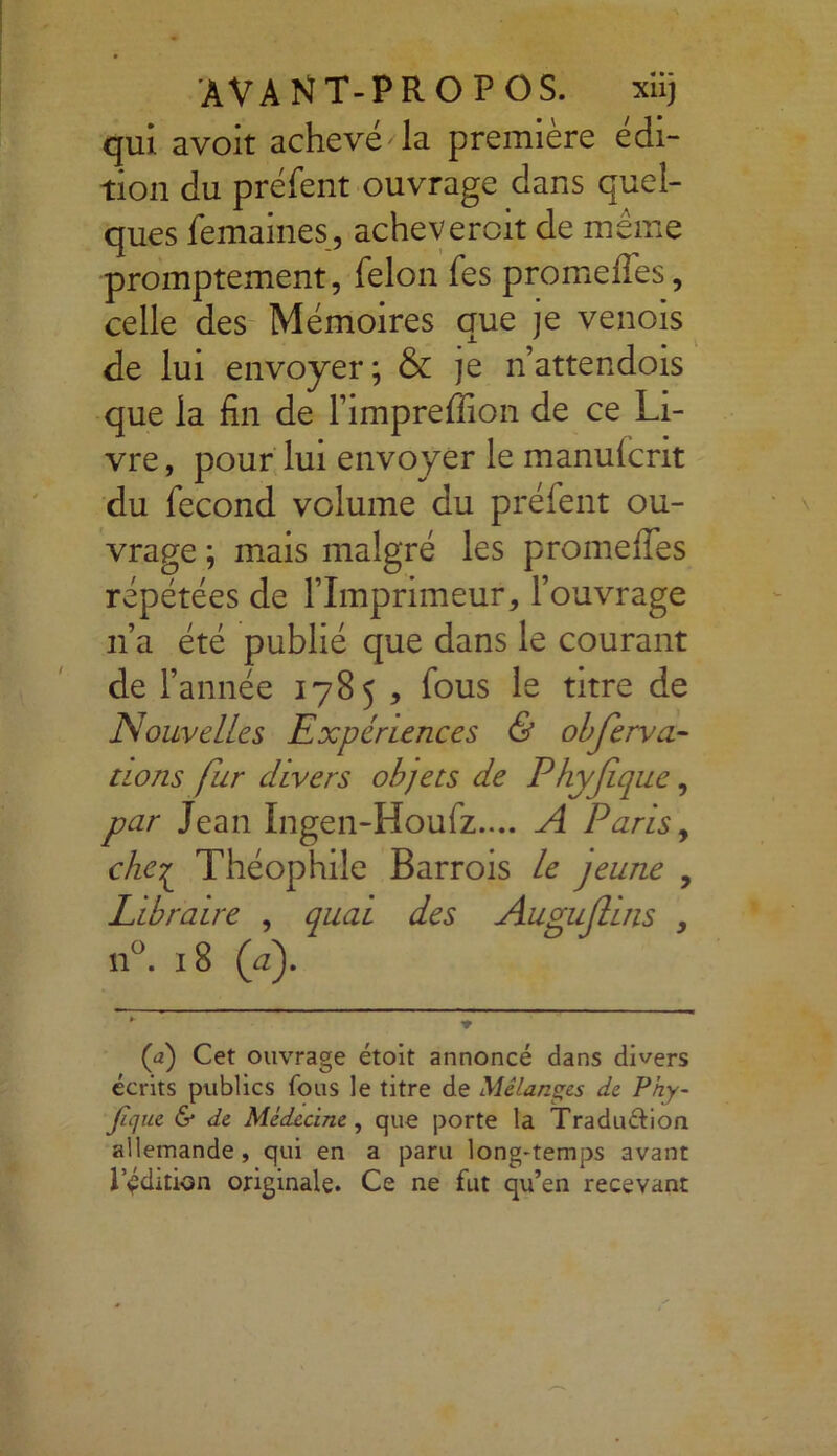 qui avoit achevé la première édi- tion du préfent ouvrage dans quel- ques femaines, achevercit de même promptement, félon fes promeffes, celle des Mémoires que je venois de lui envoyer; & je n’attendois que la fin de Pimpreffion de ce Li- vre , pour lui envoyer le manufcrit du fécond volume du préfent ou- vrage ; mais malgré les promeffes répétées de l’Imprimeur, l’ouvrage n’a été publié que dans le courant de l’année 1785 , fous le titre de Nouvelles Expériences & obfervli- nons fur divers objets de Phyfque, par Jean Ingen-Houiz.... A Paris, cheç Théophile Barrois le jeune , Libraire , quai des Augujluis , n°. 18 (à.). (a) Cet ouvrage étoit annoncé dans divers écrits publics fous le titre de Mélanges de Phy- fique & de Médecine , que porte la Tradu&ion allemande, qui en a paru long-temps avant 1vdition originale. Ce ne fut qu’en recevant