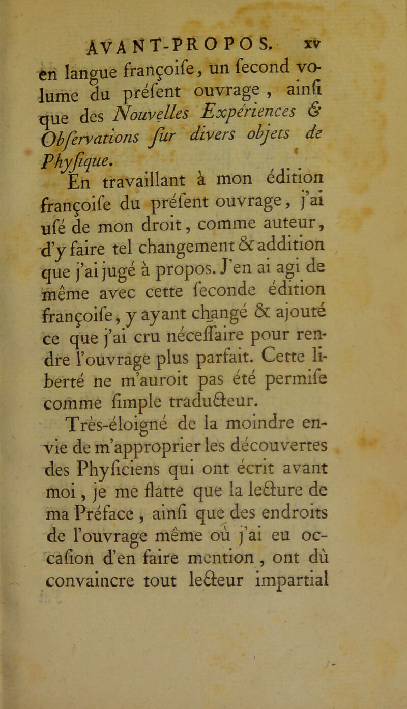 en langue françoife, un fécond vo- lume du préfent ouvrage , ainfi que des Nouvelles Expériences 6 Obfervcitions fur divers objets de Phyfique, En travaillant à mon édition françoife du préfent ouvrage, j’ai ufé de mon droit, comme auteur, ■d’y faire tel changement & addition que j’ai jugé à propos. J en ai agi de même avec cette fécondé édition françoife, y ayant changé & ajouté ce que j’ai cru néceffaire pour ren- dre l’ouvrage plus parfait. Cette li- berté ne m’auroit pas été permife comme Ample traduâeur. Très-éloigné de la moindre en- vie de m’approprier les découvertes des Phyficiens qui ont écrit avant moi, je me flatte que la leâure de ma Préface , ainfi que des endroits de l’ouvrage même où j’ai eu oc- cafion d’en faire mention , ont dù convaincre tout lefteur impartial