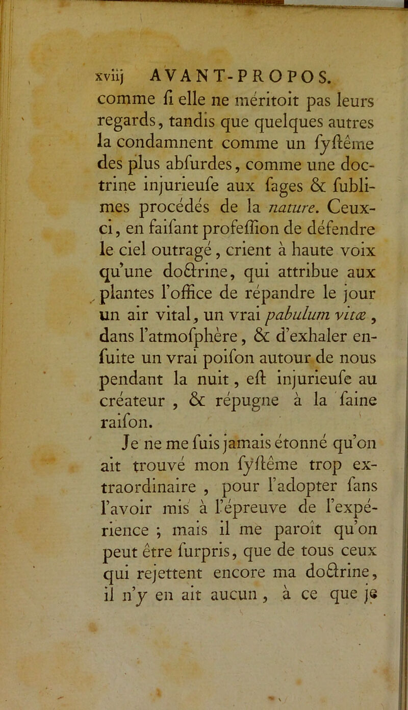 « ' y /^Ty- ' ; , xviij AVANT-PROPOS. comme fi elle ne méritoit pas leurs regards, tandis que quelques autres la condamnent comme un fyfiême des plus abfurdes, comme une doc- trine injurieufe aux fages & fubli- mes procédés de la nature. Ceux- ci , en faifant profefiion de défendre le ciel outragé, crient à haute voix quune do&rine, qui attribue aux ^ plantes l’ofiice de répandre le jour un air vital > un vrai pabulum vitœ , dans l’atmofphère, & d’exhaler en- fuite un vrai poifon autour de nous pendant la nuit, efi injurieufe au créateur , & répugne à la faine raifon. Je ne me fuis jamais étonné qu’on ait trouvé mon fyfiême trop ex- traordinaire , pour l’adopter fans l’avoir mis à l’épreuve de l’expé- rience ; mais il me paroît qu’on peut être furpris, que de tous ceux qui rejettent encore ma do&rine, il n’y en ait aucun , à ce que je