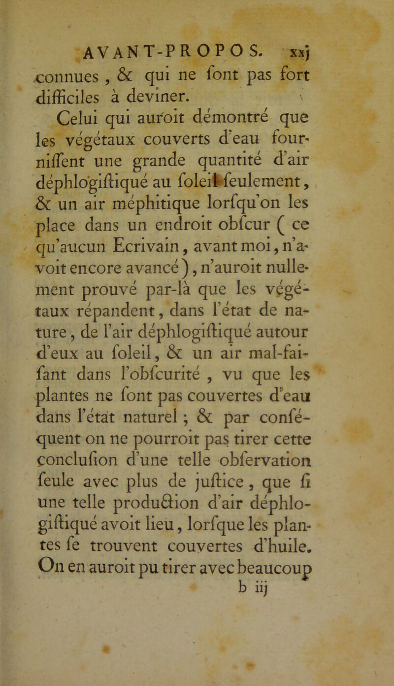 connues , & qui ne font pas fort difficiles à deviner. Celui qui aur'oit démontré que les végétaux couverts d’eau four* niffent une grande quantité d’air déphlogiftiqué au foleil feulement, & un air méphitique lorfqu’on les place dans un endroit obfcur ( ce qu’aucun Ecrivain, avant moi, n’a- voit encore avancé), n’auroit nulle- ment prouvé par-là que les végé- taux répandent, dans l’état de na- ture , de l’air déphlogiftiqué autour d’eux au foleil, & un air mal-fai- fant dans l’obfcurité , vu que les plantes ne font pas couvertes d’eau dans l’état naturel ; & par confé- quent on ne pourroit pas tirer cette çonclufion d’une telle oblervation feule avec plus de juftice , que fî une telle produ&on d’air déphlo- giftiqué avoit lieu, lorfque les plan- tes fe trouvent couvertes d’huile. On en auroit pu tirer avec beaucoup