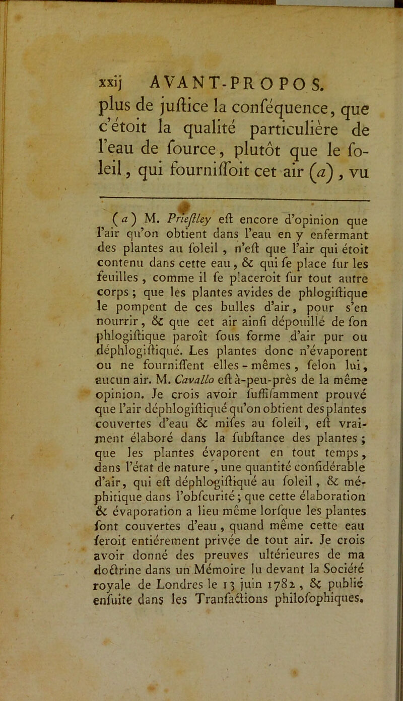 plus de juflice la conféquence, que cetoit la qualité particulière de l’eau de fource, plutôt que le fo- leil, qui fournifToit cet air (a) , vu (a) M. PrieJUey eft encore d’opinion que l’air qu’on obtient dans l’eau en y enfermant des plantes au foleil , n’eft que l’air qui étoit contenu dans cette eau, 6c qui fe place fur les feuilles , comme il fe placeroit fur tout autre corps ; que les plantes avides de phiogiftique le pompent de ces bulles d’air, pour s’en nourrir, 6c que cet air ainfi dépouille de fon phiogiftique paroît fous forme d’air pur ou déphlogiftiqué. Les plantes donc n’évaporent ou ne fourniflent elles - mêmes , félon lui, aucun air. M. Cavallo eft à-peu-près de la même opinion. Je crois avoir fuffifamment prouvé que l’air déphlogiftiqué qu’on obtient des plantes couvertes d’eau 6c mifes au foleil, eft vrai- ment élaboré dans la fubftance des plantes ; que les plantes évaporent en tout temps, dans l’état de nature , une quantité conftdérable d’air, qui eft déphlogiftiqué au foleil, 6c mé- phitique dans l’obfcurité; que cette élaboration 6c évaporation a lieu même lorfque les plantes font couvertes d’eau , quand même cette eau feroit entièrement privée de tout air. Je crois avoir donné des preuves ultérieures de ma doélrine dans un Mémoire lu devant la Société royale de Londres le 13 juin 1782 , 6c publié enfuite dans les Tranfaélions philofophiques.