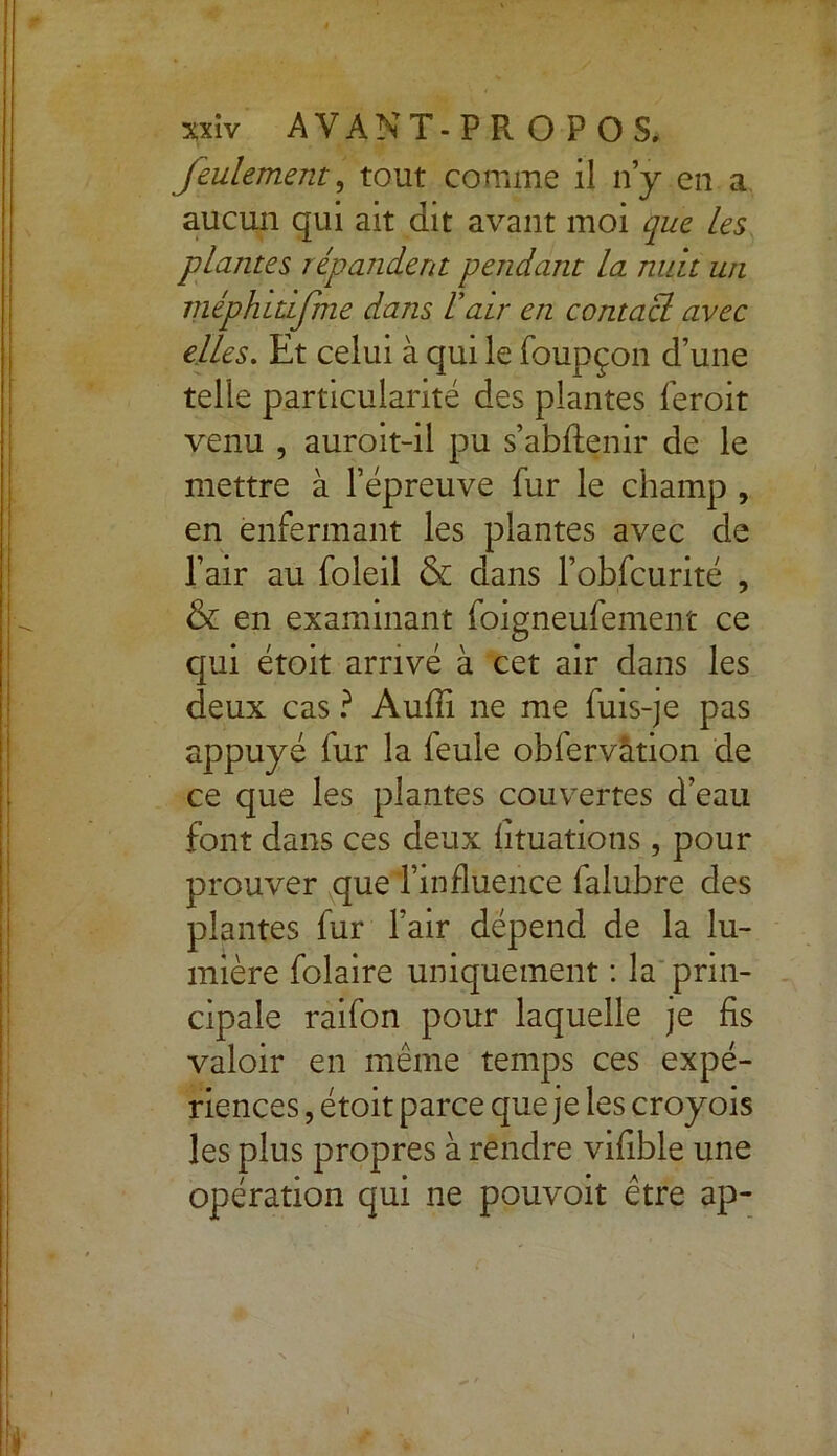 feulement, tout comme il n y en a aucun qui ait dit avant moi que les plantes répandent pendant la nuit un méphiùfme dans l'air en contacl avec elles. Et celui à qui le foupçon d’une telle particularité des plantes feroit venu , auroit-il pu s’abftenir de le mettre à l’épreuve fur le champ , en enfermant les plantes avec de l’air au foleil & dans l’obfcurité , & en examinant foigneufement ce qui étoit arrivé à cet air dans les deux cas ? Aufii ne me fuis-je pas appuyé fur la feule obfervâtion de ce que les plantes couvertes d’eau font dans ces deux fituatiotis, pour prouver que l’influence falubre des plantes fur l’air dépend de la lu- mière folaire uniquement : la prin- cipale raifon pour laquelle je fis valoir en même temps ces expé- riences , étoit parce que je les croyois les plus propres à rendre vifible une opération qui ne pouvoit être ap-