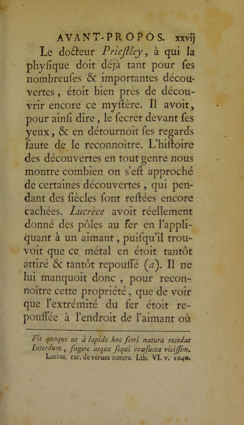 Le doéleur Priejlley, à qui Ja phyfîque doit déjà tant pour fes nombreufes & importantes décou- vertes , étoit bien près de décou- vrir encore ce myftère. Il avoit, pour ainfi dire, le fecret devant fes yeux, & en détournoit fes regards faute de le reconnoître. L’hiRoire des découvertes en tout genre nous montre combien on s’eft approché de certaines découvertes, qui pen- dant des fiècles font reliées encore cachées. Lucrèce avoit réellement donné des pôles au fer en l’appli- quant à un aimant, puifqu’il trou- voit que ce métal en étoit tantôt attiré & tantôt repoulfé (y). Il ne lui manquoit donc , pour recon- noître cette propriété, que de voir que l’extrémité du fer étoit re- poulfée à l’endroit de l’aimant où Fit qunque ut à lapide, hoc ferri natura recedat Interdum , fugere atque fequi coufueta v ici [Jim. Lucret. car, de rerura natura. Lib. VI. v. 1040.