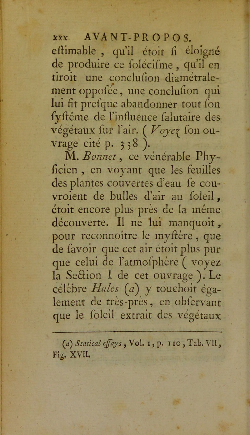 eflimable , qu’il était fi éloigné de produire ce folécifme , qu’il en tiroit une conclufion diamétrale- ment oppofée, une conclufion qui lui fit prefque abandonner tout fon fyflême de l’influence falutaire des végétaux fur l’air. ( Voye[ fon ou- vrage cité p. 338). M. Bonnet, ce vénérable Phy- ficien , en voyant que les feuilles des plantes couvertes d’eau fe cou- vroient de bulles d’air au foleil, étoit encore plus près de la même découverte. Il ne lui manquoit, pour reconnoître le myflère , que de favoir que cet air étoit plus pur que celui de l’atmofphère ( voyez la Seâion I de cet ouvrage ). Le célèbre Haies {a) y touchoit éga- lement de très-près, en obfervant que le foleil extrait des végétaux (a) Statical cjfays , Vol. I, p. 110 , Tab. VII, Fig. XVII.