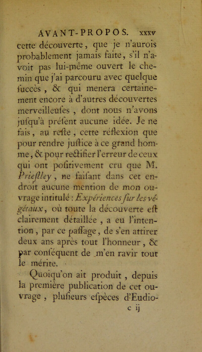 cette découverte, que je n’aurois probablement jamais faite, s’il n’a- voit pas lui-meme ouvert le che- min que j’ai parcouru avec quelque luccès , & qui mènera certaine- ment encore à d’autres découvertes merveilleüfes , dont nous n’avons jufqu’à préfent aucune idée. Je ne fais, au reile , cette réflexion que pour rendre juftice à ce grand hom- me , & pour reâifier l’erreur de ceux qui ont pofitivement cru que M. Prieftley , ne faifant dans cet en- droit aucune mention de mon ou- vrage intitulé : Expériences fur les vé- gétaux , où toute la découverte eft clairement détaillée , a eu l’inten- tion , par ce paflage, de s’en attirer deux ans après tout l’honneur, & par conléquent de jn’en ravir tout le mérite. • Quoiqu’on ait produit , depuis la première publication de cet ou- vrage , plufieurs efpèces d’Eudio-