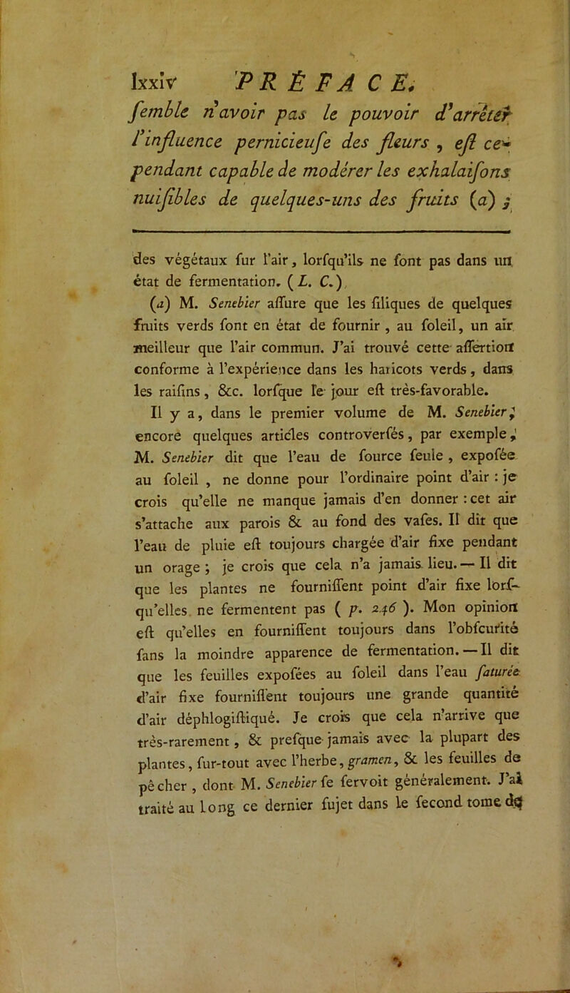 femble n avoir pas le pouvoir d'arrêter l’influence pernicieufe des fleurs , ejï ce* pendant capable de modérer les exhalaifons nuifibles de quelques-uns des fruits (a) $ des végétaux fur l’air, lorfqu’ils ne font pas dans un état de fermentation, (Z. C.) (*i) M. Sembler allure que les filiques de quelques fruits verds font en état de fournir , au foleil, un air meilleur que l’air commun. J’ai trouvé cette affertiort conforme à l’expérience dans les haiicots verds, dans les raifins, & c. lorfque Te jour eft très-favorable. Il y a, dans le premier volume de M. Sembler ^ encore quelques articles controverfés, par exemple M. Sembler dit que l’eau de fource feule , expofée au foleil , ne donne pour l’ordinaire point d’air : je crois qu’elle ne manque jamais d’en donner : cet air s’attache aux parois & au fond des vafes. Il dit que l’eau de pluie eft toujours chargée d’air fixe pendant un orage j je crois que cela n a jamais lieu. — Il dit que les plantes ne fourniffent point d’air fixe lorf- qu’elles ne fermentent pas ( p. 246 ). Mon opinion eft quelles en fourniffent toujours dans l’obfcut'ità fans la moindre apparence de fermentation. Il dit que les feuilles expofées au foleil dans 1 eau faturé& d’air fixe fourniffent toujours une grande quantité d’air déphlogiftiqué. Je crois que cela n’arrive que très-rarement, & prefque jamais avec la plupart des plantes, fur-tout avec l’herbe, gramen, 8c les feuilles de pêcher , dont M. Sembler (e fervoit généralement. J’ai traité au long ce dernier fujet dans le fécond tome