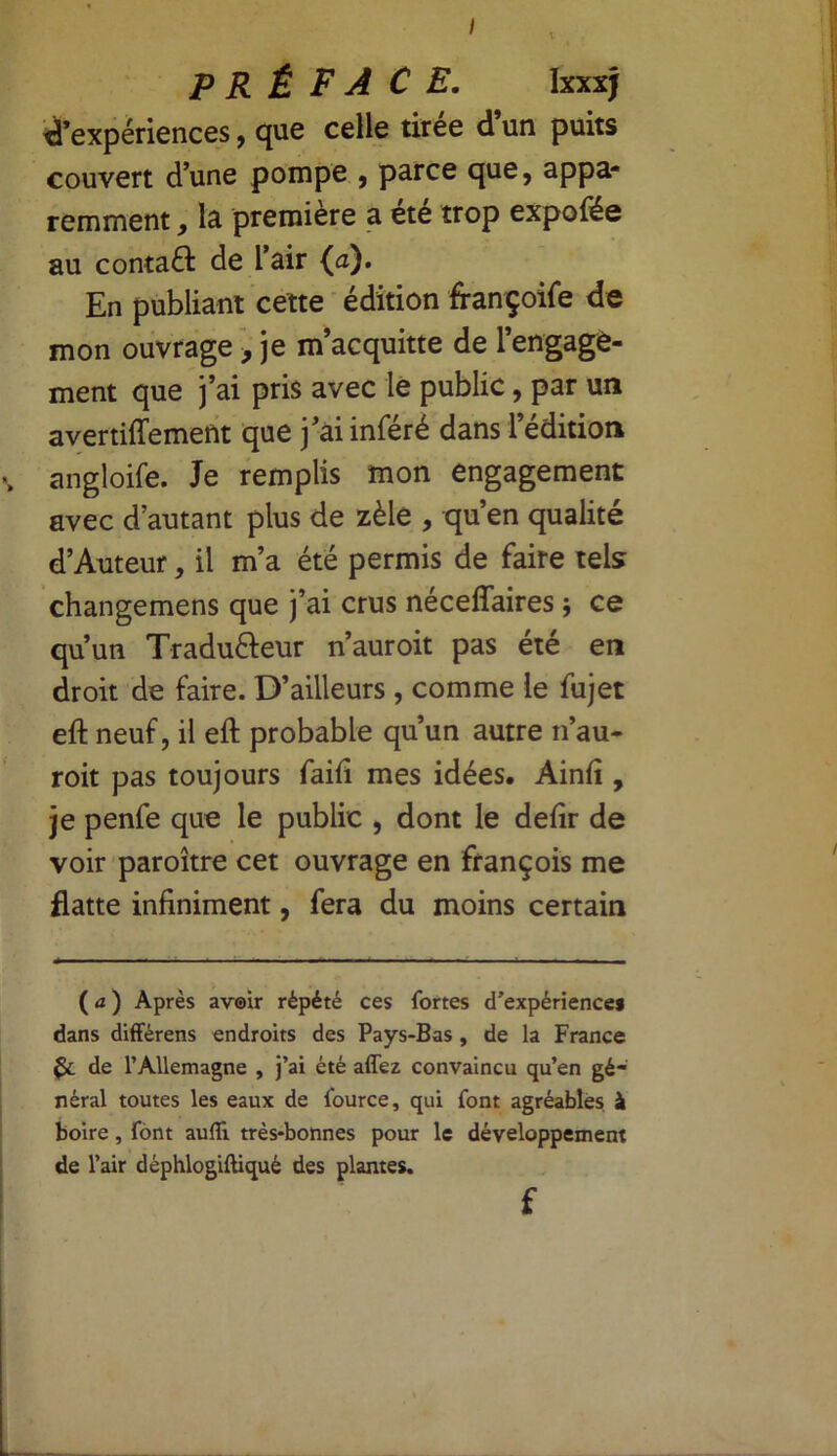 I PRÉFACE. Ixxxj d’expériences, que celle tirée d’un puits couvert d’une pompe , parce que, appa- remment , la première a été trop expofée au contact de l’air (a). En publiant cette édition françoife de mon ouvrage > je m’acquitte de l’engage- ment que j’ai pris avec le public, par un avertiffement que j’ai inféré dans l’édition angloife. Je remplis mon engagement avec d’autant plus de zèle , qu’en qualité d’Auteur, il m’a été permis de faire tels changemens que j’ai crus néceffaires ; ce qu’un Tradu&eur n’auroit pas été en droit de faire. D’ailleurs , comme le fujet eft neuf, il eft probable qu’un autre n’au- roit pas toujours faift mes idées. Ainfî, je penfe que le public , dont le defir de voir paroître cet ouvrage en françois me flatte infiniment, fera du moins certain (a) Après avoir répété ces fortes d’expériences dans différens endroits des Pays-Bas , de la France Çc de l’Allemagne , j’ai été affez convaincu qu’en gé- néral toutes les eaux de fource, qui font agréables à boire, font aufli très-bonnes pour le développement de l’air déphlogiftiqué des plantes. f