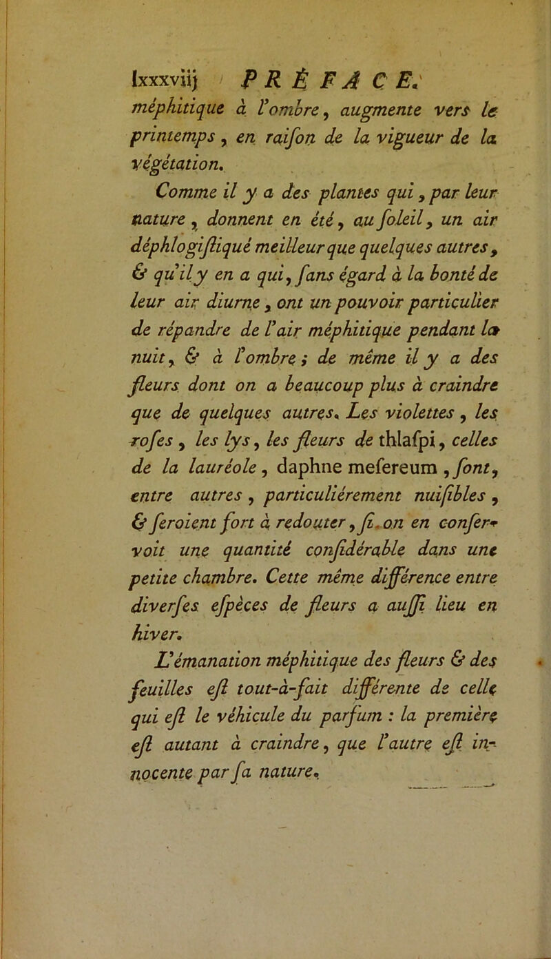 méphitique a l'ombre, augmente vers le printemps, en raifort de la vigueur de la végétation. Comme il y a des plantes qui, par leur nature , donnent en été, au foleil, un air déphlogifliqué meilleur que quelques autres , & quily en a qui, fans égard à la bonté de leur air diurne , ont un pouvoir particulier de répandre de l'air méphitique pendant les nuit, & à l'ombre i de même il y a des fleurs dont on a beaucoup plus à craindre que de quelques autres. Les violettes , les rofes , les lys, les fleurs de thlafpi, celles de la lauréole, daphne mefereum ,font, entre autres , particuliérement nuifibles , & fer oient fort à redouter ,fî, on en confère voit une quantité confdérable dans une petite chambre. Cette même différence entre diverfes efpèces de fleurs a auffi lieu en hiver. Id émanation méphitique des fleurs & des feuilles efl tout-à-fait différente de celle qui efl le véhicule du parfum : la première ef autant à craindre, que l'autre ef in- nocente par fa nature.