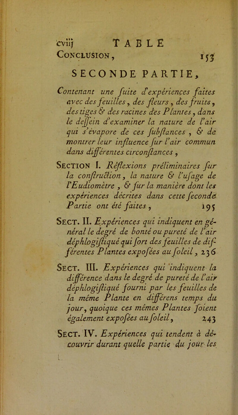 Conclusion, ijj SECONDE PARTIE, Contenant une fuite a expériences faites avec des feuilles, des fleurs, des fruits, des tiges & des racines des Plantes, dans le defjein d’examiner la nature de l’air qui s’évapore de ces fubflatices , & de montrer leur influence fur l’air commun dans différentes circonfiances , SECTION I. Réflexions préliminaires fur la conflruclion, la nature & l’ufage de rEudiomètre , & fur la manière dont les expériences décrites dans cette fécondé Partie ont été faites , 19 f SECT. II. Expériences qui indiquent en gé- néral le degré de bonté ou pureté de l’air déphlogifliqué qui fort des feuilles de dif- férentes Plantes expofées au foleil, 236 SECT. III. Expériences qui indiquent la différence dans le degré de pureté de l’air déphlogifliqué fourni par les feuilles de la même Plante en dfférens temps du jour, quoique ces mêmes Plantes foient également expofées au foleil, 243 SECT. IV. Expériences qui tendent à dé- couvrir durant quelle partie du jour les