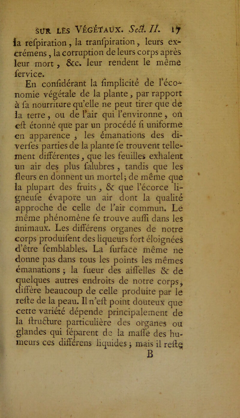 ia refpiration , la tranfpiration, leurs ex- crémens, la corruption de leurs corps après leur mort , &c. leur rendent le même fervice. En cûnfîdérant la {implicite de l’éco- nomie végétale de la plantepar rapport à fa nourriture qu’elle ne peut tirer que de la terre, ou de l’air qui l’environne, on cfl étonné que par un procédé fi. uniforme en apparence > les émanations des di- verfes parties de la plante fe trouvent telle- ment différentes, que les feuilles exhalent un air des plus falubres , tandis que les fleurs en donnent un. mortel; de même que la plupart des fruits ,, & que l’écorce li- gneufe évapore un air dont la qualité approche de celle de l’air commun. Le même phénomène fe trouve auffi dans les animaux. Les différens organes de notre corps produifent des liqueurs fort éloignées d’être femblables* La furface même ne donne pas dans tous les points les mêmes émanations ; la fueur des aiffelles & de quelques autres endroits de notre corps, diffère beaucoup de celle produite par le refte de la peau. Il n’eff point douteux que cette variété dépende principalement de la ftruèlure particulière des organes ou glandes qui léparent de la malfe des hu- meurs ces différens liquides ; mais il reflq t