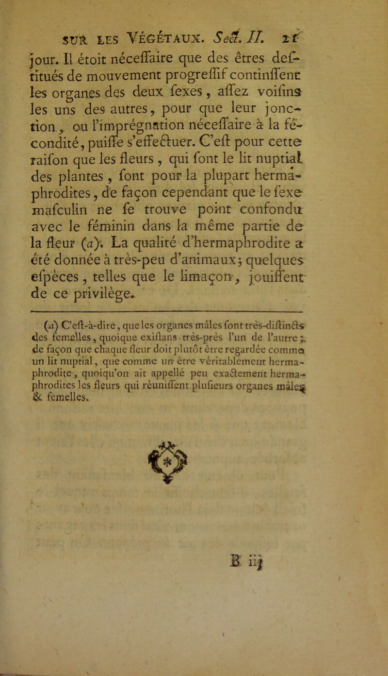 jour. Il étoit néceffaire que des êtres def- titués de mouvement progreflif continffent les organes des deux fexes, affez voifins les uns des autres, pour que leur jonc- tion, ou l’imprégnation néceffaire à la fé- condité, puiffe s’effe&uer. C’eft pour cette raifon que les fleurs, qui font le lit nuptial des plantes , font pour la plupart herma- phrodites , de façon cependant que le fexe mafculin ne fe trouve point confondu avec le féminin dans la même partie de la fleur (a). La qualité d’hermaphrodite a été donnée à très-peu d’animaux ; quelques efpèces, telles que le limaçon jouiffent (a) C’eft-à-dire, que les organes mâles font très-difiin&s- «les femelles, quoique exiftans très-près l’un de l’autre j, de façon que chaque fleur doit plutôt être regardée comme un lit nuptial, que comme un- être véritablement herma- phrodite , quoiqu’on ait appelle peu exactement herma- phrodites les fleurs qui réunifient plufieurs organes mâle$j & femelles. de ce privilège.