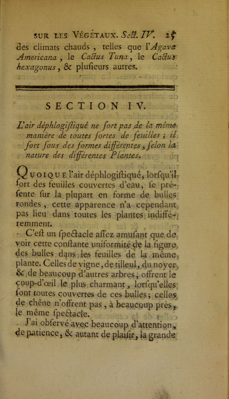 des climats chauds , telles que Y Agave Amâricana , le Caclus Tuna, le Cacluir hexagonus, & plufieurs autres. :d SECTION IV. Pair déphlogifliqué ne fort pas de La même manière de toutes fortes de feuilles ; il fort fous des formes différentes y jelon la nature des différentes Plantes. QUOIQUE l’airdéphlogiffiqué, lorfqu’iî- fort des feuilles couvertes d’eau, fe pré-, fente fur la plupart en forme de bulles rondes , cette apparence n’a cependant pas lieu dans toutes les plantes indiffé- remment. - C’eff un fpeélacle affez amufant que de voir cette confiante uniformité de la figure, des bulles , d^ns les feuilles de la même, plante. Celles de vigne, de filleul, du noyer &,de beaucoup d’autres arbres, offrent le çoup-d’œil le plus charmant,, lorfqu’elles font toutes couvertes de ces bulles; celles de chêne n’offrent pas, à beaucoup près ,, Je même fpe&acle. J ai obfervé avec beaucoup d’attention , de patience, &: autant de plaifir, la grande