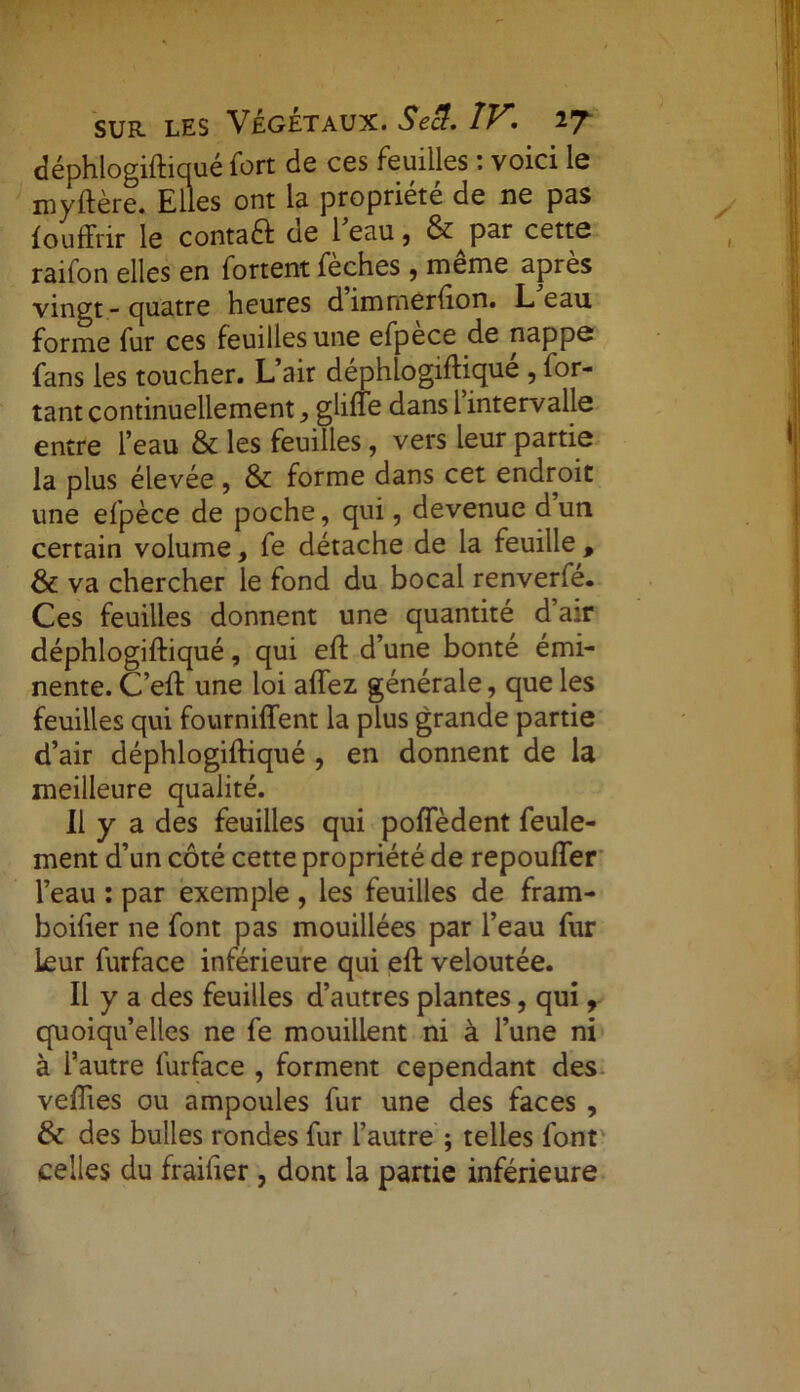 déphlogiftiqué fort de ces feuilles : voici le myftère. Elles ont la propriété de ne pas fouffrir le conta# de l'eau, 6^par cette raifon elles en fortent fèches , même après vingt - quatre heures dimmerfton. L eau forme fur ces feuilles une efpèce de nappe fans les toucher. L’air déphlogiftiqué , for- tant continuellement} gliffe dans l intervalle entre l’eau & les feuilles, vers leur partie la plus élevée, & forme dans cet endroit une efpèce de poche, qui, devenue d un certain volume, fe détache de la feuille , & va chercher le fond du bocal renverfe. Ces feuilles donnent une quantité d’air déphlogiftiqué, qui eft d’une bonté émi- nente. C’eft une loi allez générale, que les feuilles qui fournirent la plus grande partie d’air déphlogiftiqué , en donnent de la meilleure qualité. Il y a des feuilles qui pofîedent feule- ment d’un côté cette propriété de repoufter l’eau : par exemple , les feuilles de fram- boifter ne font pas mouillées par l’eau fur leur furface inférieure qui eft veloutée. Il y a des feuilles d’autres plantes, qui, quoiqu’elles ne fe mouillent ni à l’une ni à l’autre furface , forment cependant des veflies ou ampoules fur une des faces , & des bulles rondes fur l’autre ; telles font celles du fraiiier , dont la partie inférieure