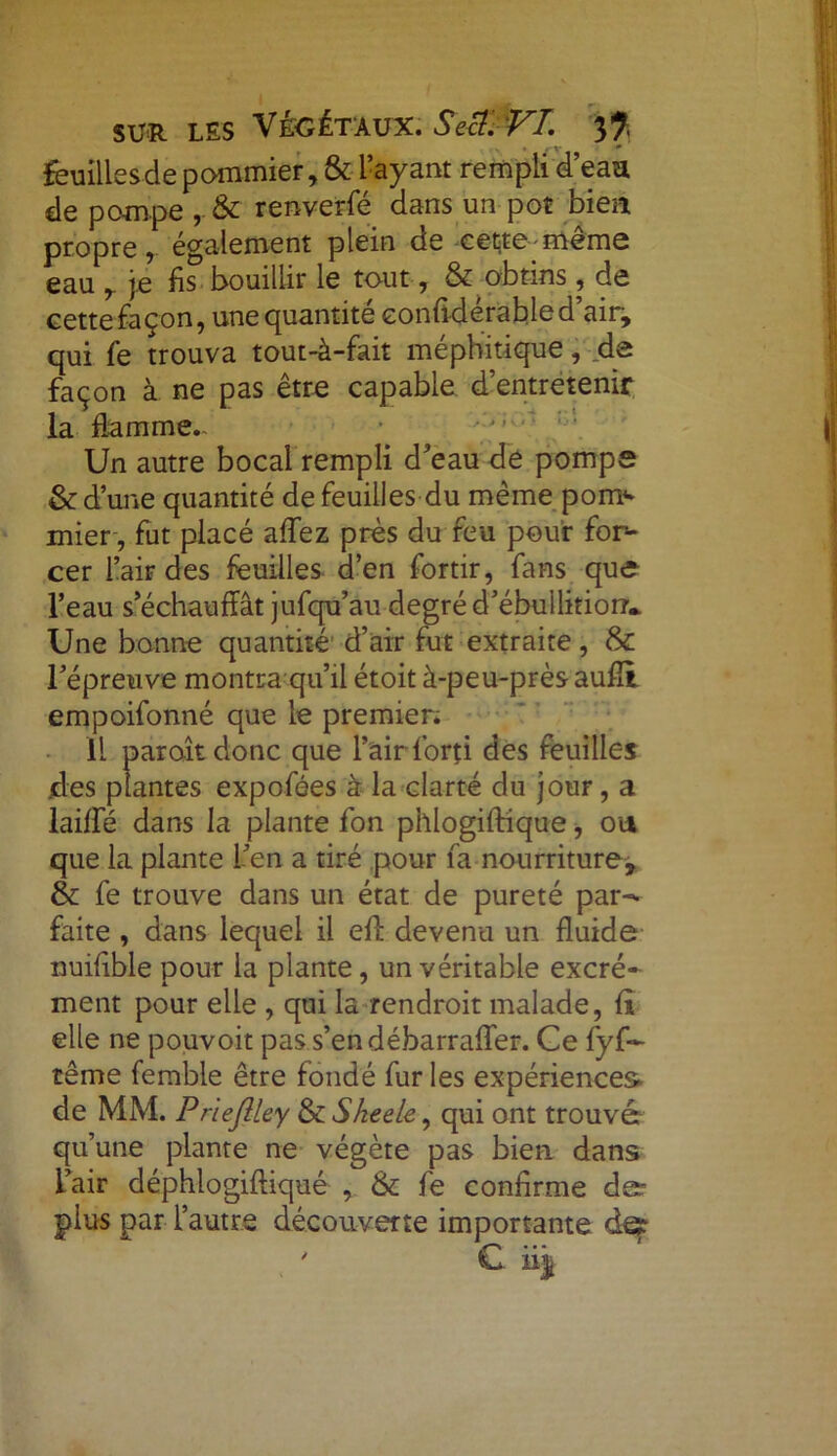 feuilles de pommier, & l’ayant rempli d’eaa de pompe , & renverfé dans un pot bien propre, également plein de cette même eau je fis bouillir le tout, &-obtins , de cette façon, une quantité eonfidérabled’air> qui fe trouva tout-à-fait méphitique, de façon à ne pas être capable d’entretenir la flamme- Un autre bocal rempli d'eau de pompe & d’une quantité de feuilles du même pom<* mier , fut placé affez près du feu pour for- cer l’air des feuilles d’en fortir, fans que l’eau s’échauffât jufqu’au degré d'ébullition* Une bonne quantité d’air fut extraite, & l’épreuve montra qu’il étoit à-peu-près aufîi empoifonné que le premier; Il paraît donc que l’air forti des feuilles des plantes expofées à la clarté du jour, a laide dans la plante fon phlogiftique, ou que la plante l’en a tiré pour fa nourriture, & fe trouve dans un état de pureté par- faite , dans lequel il eff devenu un fluide nuifible pour la plante, un véritable excré- ment pour elle , qui la rendroit malade, fl elle ne pouvoit pas s’en débarraffer. Ce fyf— tême femble être fondé fur les expériences* de MM. Prlefllcy & Sheele, qui ont trouvé qu’une plante ne végète pas bien dans L’air déphlogiftiqué , & fe confirme der plus par l’autre découverte importante de?