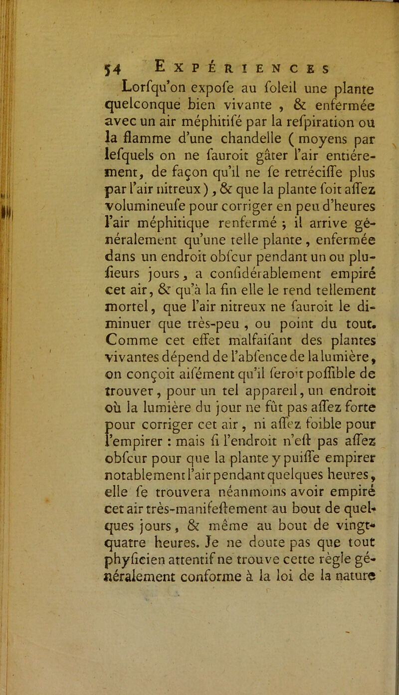 Lorfqu’on expofe au foleil une plante quelconque bien vivante , & enfermée avec un air méphitifé par la refpiration ou la flamme d’une chandelle ( moyens par lefquels on ne fauroit gâter l’air entière- ment, de façon qu’il ne fe retrécifle plus par l’air nitreux ), & que la plante l'oit allez volumineufe pour corriger en peu d’heures l’air méphitique renfermé \ il arrive gé- néralement qu’une telle plante , enfermée dans un endroit obfcur pendant un ou plu- fleurs jours, a conlidérablement empiré cet air, & qu’à la fin elle le rend tellement mortel, que l’air nitreux ne fauroit le di- minuer que très-peu , ou point du tout. Comme cet effet malfaifant des plantes vivantes dépend de l’abfencede la lumière, on conçoit aifément qu’il feroh poflible de trouver, pour un tel appareil, un endroit où la lumière du jour ne fût pas allez forte pour corriger cet air , ni allez foible pour l’empirer : mais fl l’endroit n’elf pas allez obfcur pour que la plante y puilîe empirer notablement l’air pendant quelques heures, elle fe trouvera néanmoins avoir empiré cet air très-manifeftement au bout de quel- ques jours, & même au bout de vingt- quatre heures. Je ne doute pas que tout phyficien attentif ne trouve cette règle gé- néralement conforme à la loi de la nature