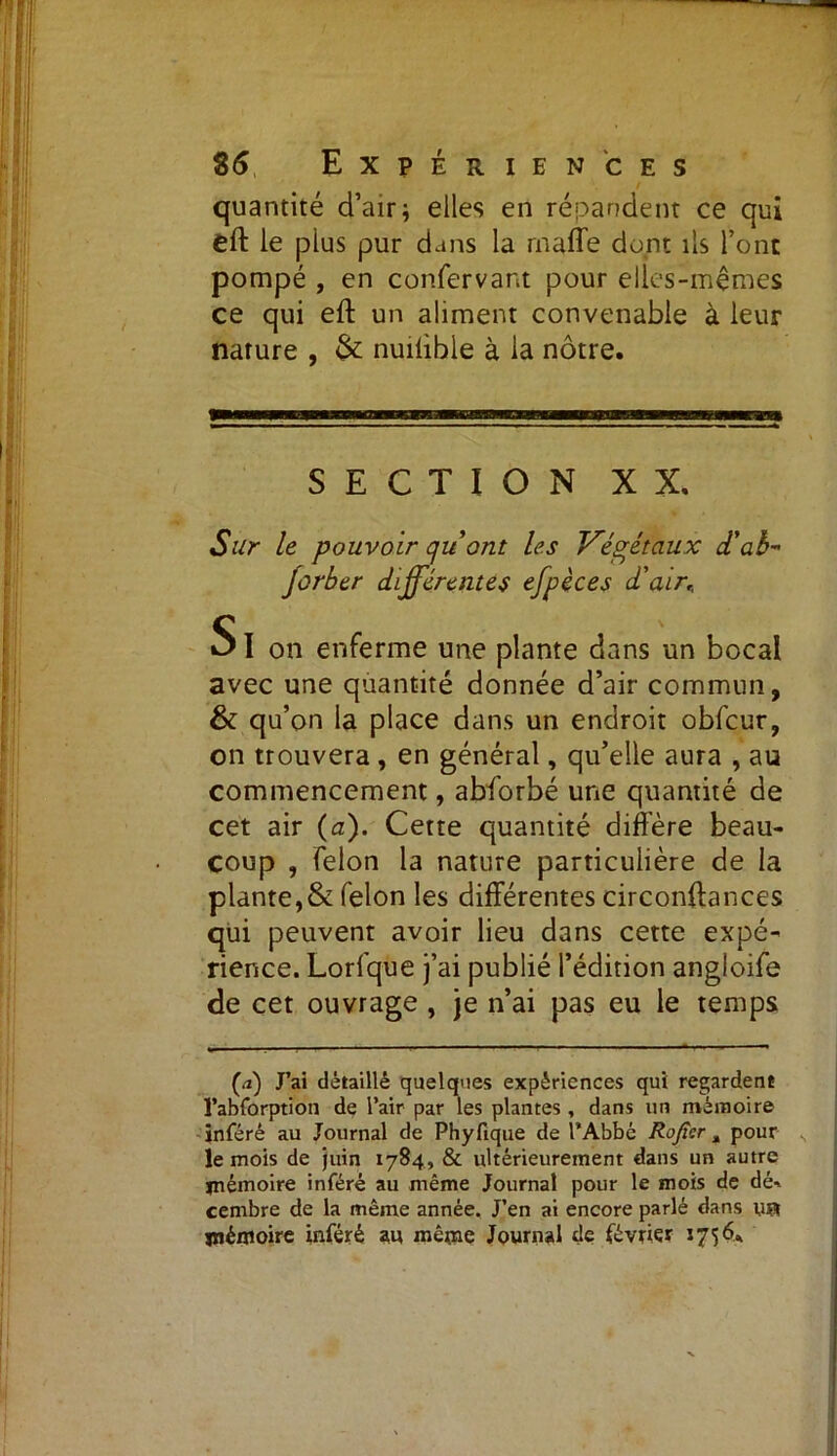 quantité d’air; elles en répandent ce qui eft le pius pur dans la rnaffe dont ils l’ont pompé , en confervant pour elles-mêmes ce qui eft un aliment convenable à leur nature , & nuilible à la nôtre. SECTION XX. Sur le pouvoir quont les Végétaux dé ah- jorber différentes efpèces d'air, SI on enferme une plante dans un bocal avec une quantité donnée d’air commun, & qu’on la place dans un endroit obfcur, on trouvera , en général, qu’elle aura , au commencement, abforbé une quantité de cet air (a). Cette quantité diffère beau- coup , félon la nature particulière de la plante,& félon les différentes circonftances qui peuvent avoir lieu dans cette expé- rience. Lorfque j’ai publié l’édition angloife de cet ouvrage , je n’ai pas eu le temps (a) J’ai détaillé quelques expériences qui regardent l’abforption de l’air par les plantes , dans un mémoire inféré au Journal de Phyfique de l’Abbé Roger a pour le mois de juin 1784, & ultérieurement dans un autre mémoire inféré au même Journal pour le mois de dé-, cernbre de la même année. J’en ai encore parlé dans va mémoire inféré au même Journal de février 1756.