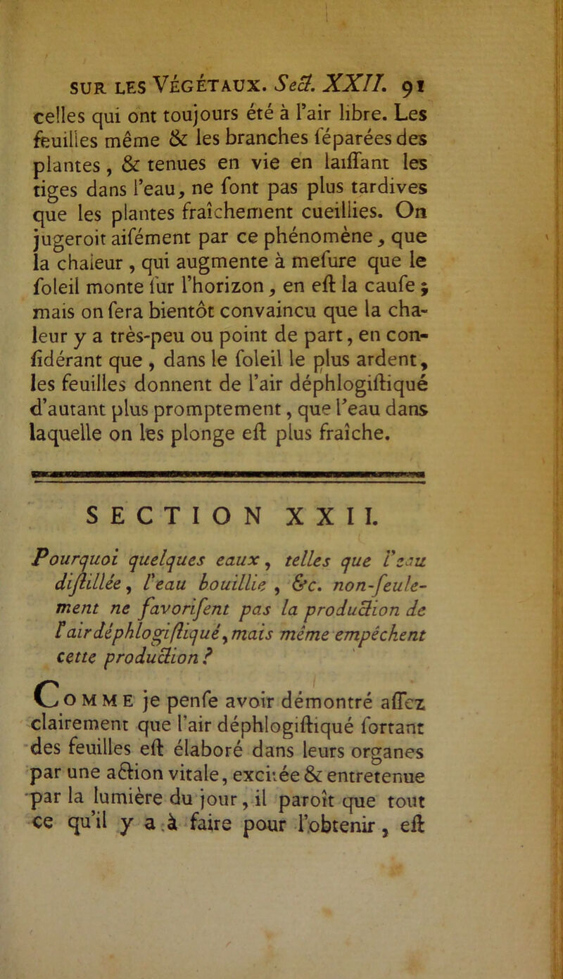 celles qui ont toujours été à l’air libre. Les feuilles même & les branches féparéesdes plantes, & tenues en vie en laifïant les tiges dans l’eau, ne font pas plus tardives que les plantes fraîchement cueillies. On jugeroit aifément par ce phénomène, que la chaleur , qui augmente à mefure que le foleil monte fur l’horizon, en eft la caufe j mais on fera bientôt convaincu que la cha- leur y a très-peu ou point de part, en con- lîdérant que , dans le foleil le plus ardent, les feuilles donnent de l’air déphlogiftiqué d’autant plus promptement, que l’eau dans laquelle on les plonge eft plus fraîche. SECTION XXII. Pourquoi quelques eaux, telles que Vsoi'Z dijlillée, l'eau bouillie , &c. non-feule- ment ne favorifent pas la production de f air déphlogiftiqué ^ mais même empêchent cette production ? Comme je penfe avoir démontré allez clairement que l'air déphlogiftiqué fortant des feuilles eft élaboré dans leurs organes par une a&ion vitale, excitée & entretenue par la lumière du jour, il paroît que tout ce qu’il y a.à faire pour l’obtenir, eft