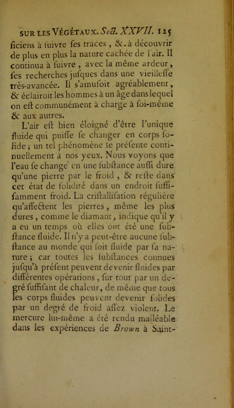 ficiens à fuivre fes rraces, &-à découvrir de plus en plus la nature cachée de l'air. Il continua à fuivre , avec la même ardeur , fes recherches jufques dans une vieillelfe très-avancée. Il s amuloit agréablement, & éclairoit les hommes à un âge dans lequel on eft communément à charge à foi-même & aux autres. L’air eft bien éloigné d’être l’unique fluide qui puiffe fe changer en corps fo- lide j un tel phénomène le préfente conti- nuellement à nos yeux. Nous voyons que l’eau fe change en une fubftance aufli dure qu’une pierre par le froid , & relie dans cet état de folidité dans un endroit fufli- famment froid. La crillallifation régulière qu’affeftent les pierres, même les plus dures , comme le diamant, indique qu’il y a eu un temps où elles ont été une fub- flance fluide. Il n’y a peut-être aucune fub- ftance au monde qui loit fluide par fa na- ture car toutes les lubflances connues jufqu’à préfent peuvent devenir fluides par différentes opérations , fur tout par un de- gré fuffifant de chaleur, de même que tous les corps fluides peuvcnr devenir folides par un degré de froid allez violent. Le mercure lui-même a été rendu malléable dans les expériences de Brown à Saint-