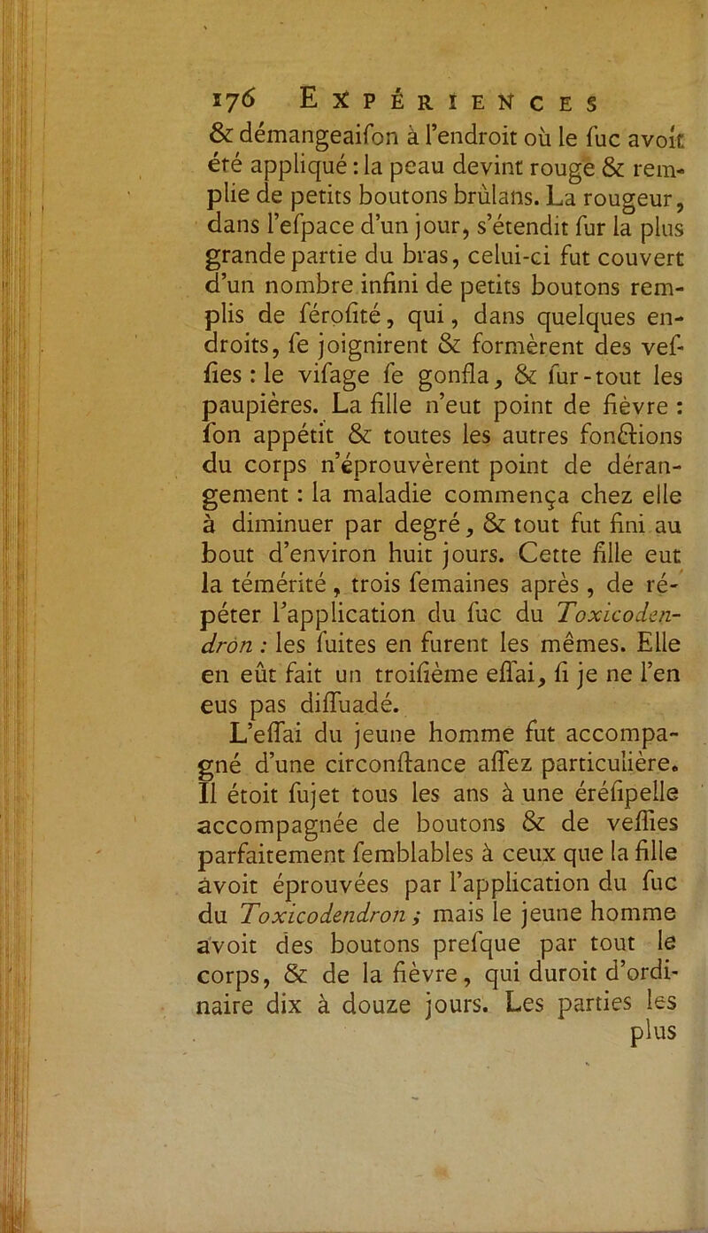 & démangeaifon à l’endroit où le fuc avoît été appliqué : la peau devint rouge & rem- plie de petits boutons brùlans. La rougeur, dans l’efpace d’un jour, s’étendit fur la plus grande partie du bras, celui-ci fut couvert d’un nombre infini de petits boutons rem- plis de férofité, qui, dans quelques en- droits, fe joignirent & formèrent des vef- fies : le vifage fe gonfla, & fur-tout les paupières. La fille n’eut point de fièvre : fon appétit & toutes les autres fonctions du corps n’éprouvèrent point de déran- gement : la maladie commença chez elle à diminuer par degré, & tout fut fini au bout d’environ huit jours. Cette fille eut la témérité, trois femaines après, de ré- péter l’application du fuc du Toxicoden- drôn : les fuites en furent les mêmes. Elle en eût fait un troifième effai, fi je ne l’en eus pas diffuadé. L’effai du jeune homme fut accompa- gné d’une circonflance allez particulière. Il étoit fujet tous les ans à une éréfipelle accompagnée de boutons & de veilles parfaitement femblables à ceux que la fille avoir éprouvées par l’application du fuc du Toxicodendron ; mais le jeune homme avoit des boutons prefque par tout le corps, & de la fièvre, qui duroit d’ordi- naire dix à douze jours. Les parties les