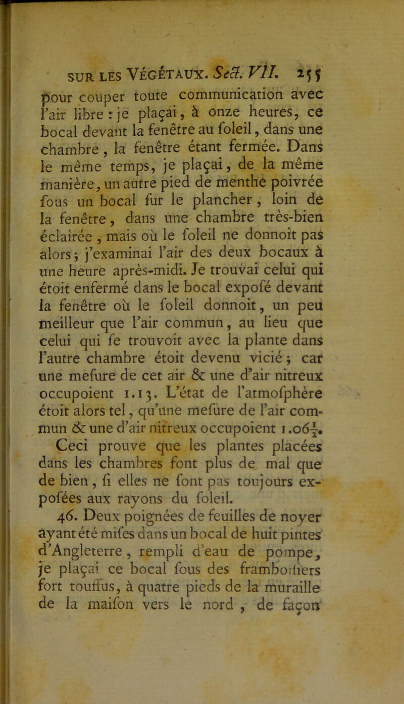 pour couper toute communication avec i’air libre: je plaçai, à onze heures, ce bocal devant la fenêtre au foleil, dans une chambre , la fenêtre étant fermée. Dans le même temps, je plaçai, de la même manière, un autre pied de menthe poivrée fous un bocal fur le plancher , loin de la fenêtre, dans une chambre très-bien éclairée , mais où le foleil ne donnoit pas alors ; j’examinai l’air des deux bocaux à une heure après-midi. Je trouvai celui qui étoit enfermé dans le bocal expofé devant la fenêtre où le foleil donnoit, un peu meilleur que l’air commun, au lieu que celui qui fe trouvoit avec la plante dans l’autre chambre étoit devenu vicié ; car une mefure de cet air & une d’air nitreux oceupoient 1.13. L’état de l’atmofphère étoit alors tel, qu’une mefure de l’air com- mun 6c une d’air nitreux oceupoient 1.06\, Ceci prouve que les plantes placées dans les chambres font plus de mal que de bien, li elles ne font pas toujours ex- pofées aux rayons du foleil. 46. Deux poignées de feuilles de noyer ayant été miles dans un bocal de huit pintes d’Angleterre, rempli d’eau de pompe, je plaçai ce bocal fous des framboiliers fort touttus, à quatre pieds de la muraille de la maifon vers le nord , de façon