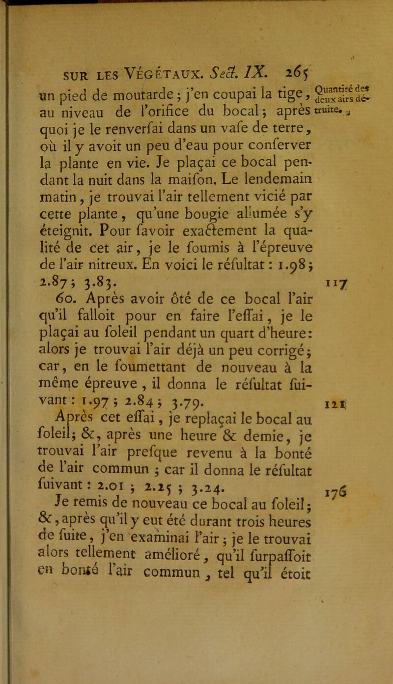 un pied de moutarde ; j’en coupai la tige, g“eSdï au niveau de l’orifice du bocal ; après truite. u quoi je le renverfai dans un vafe de terre, où il y avoit un peu d’eau pour conferver la plante en vie. Je plaçai ce bocal pen- dant la nuit dans la maifon. Le lendemain matin, je trouvai l’air tellement vicié par cette plante, qu'une bougie allumée s’y éteignit. Pour favoir exaftement la qua- lité de cet air, je le fournis à l’épreuve de l’air nitreux. En voici le réfultat : 1.98 ; 2.87; 3.83. 117 60. Après avoir ôté de ce bocal l’air qu’il falloit pour en faire l’eflai, je le plaçai au foleil pendant un quart d’heure: alors je trouvai l’air déjà un peu corrigé; car, en le foumettant de nouveau à la même épreuve , il donna le réfultat dri- vant : 1.97; 2.84 ; 3.79. m Après cet effai, je replaçai le bocal au foleil; &, après une heure & demie, je trouvai 1 air prefque revenu à la bonté ae 1 air commun ; car il donna le réfultat fuivant: 2.01 ; 2.25 ; 3.24. Je remis de nouveau ce bocal au foleil; 8c, après qu’il y eut été durant trois heures de fuite, j’en examinai l’air ; je le trouvai alors tellement amélioré, qu’il furpaffoit en Douta 1 air commun , tel qu’il étoit