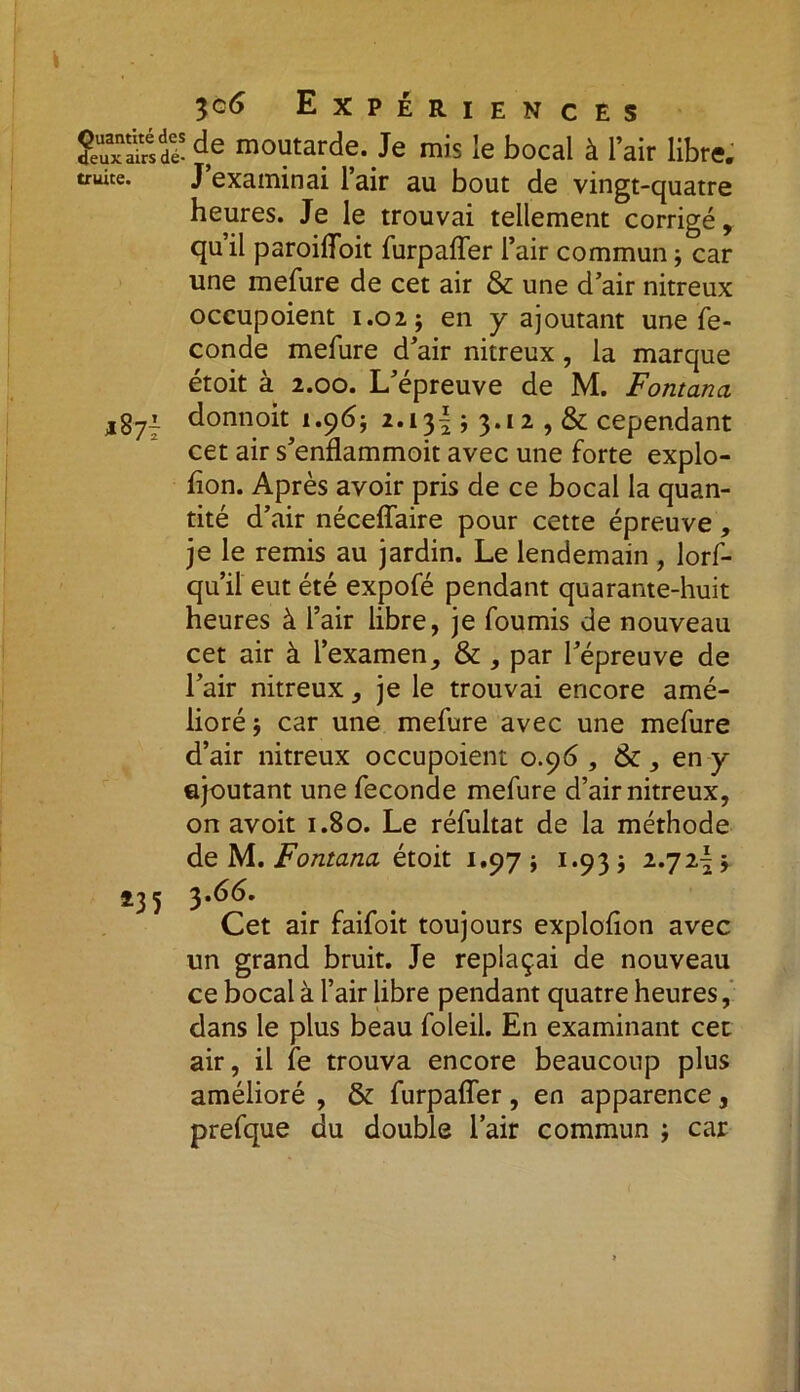 îeTaSdï d,e moutarde. Je mis le bocal à l’air libre, truite. J’examinai l’air au bout de vingt-quatre heures. Je le trouvai tellement corrigé, qu’il paroifloit furpaffer l’air commun j car une mefure de cet air & une d’air nitreux occupoient 1.02; en y ajoutant une fé- condé mefure d’air nitreux, la marque étoit à 2.00. L’épreuve de M. Fontana ,871 donnoit 1.96; 2.13! ; 3.12 , & cependant cet air s’enflammoit avec une forte explo- hon. Après avoir pris de ce bocal la quan- tité d’air néceffaire pour cette épreuve, je le remis au jardin. Le lendemain, lorf- qu’il eut été expofé pendant quarante-huit heures à l’air libre, je fournis de nouveau cet air à l’examen, & , par l’épreuve de l’air nitreux, je le trouvai encore amé- lioré ; car une mefure avec une mefure d’air nitreux occupoient 0.96, 6c, en y ajoutant une fécondé mefure d’air nitreux, on avoit 1.80. Le réfultat de la méthode de M. Fontana étoit 1.97 * 1.933 2.72^ Î3 5 3 Cet air faifoit toujours explofion avec un grand bruit. Je replaçai de nouveau ce bocal à l’air libre pendant quatre heures, dans le plus beau foleil. En examinant cet air, il fe trouva encore beaucoup plus amélioré , & furpaffer, en apparence, prefque du double l’air commun ; car