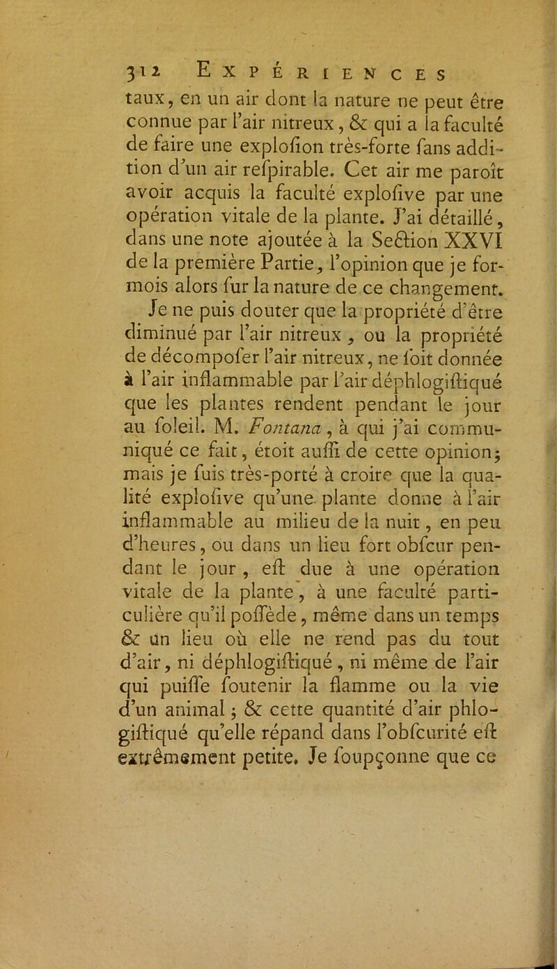 taux, en un air dont la nature ne peut être connue par l’air nitreux, & qui a la faculté de faire une explofion très-forte fans addi- tion d’un air refpirable. Cet air me paroît avoir acquis la faculté explofive par une opération vitale de la plante. J’ai détaillé, dans une note ajoutée à la Seftion XXVI de la première Partie, l’opinion que je for- mois alors fur la nature de ce changement. Je ne puis douter que la propriété d’être diminué par l’air nitreux , ou la propriété de décompofer l’air nitreux, ne loit donnée à l’air inflammable par l’air déphlogiftiqué que les plantes rendent pendant le jour au foleil. M. Fontana, à qui j’ai commu- niqué ce fait, étoit aufti de cette opinion3 mais je fuis très-porté à croire que la qua- lité explofive qu’une plante donne à l’air inflammable au milieu de la nuit, en peu d’heures, ou dans un lieu fort obfcur pen- dant le jour , eft due à une opération vitale de la plante, à une faculté parti- culière qu’il pofiede, même dans un temps & un lieu où elle ne rend pas du tout d’air, ni déphlogiftiqué , ni même de l’air qui puifîe foutenir la flamme ou la vie d’un animal ; & cette quantité d’air phlo- giftiqué qu’elle répand dans l’obfcurité eft extrêmement petite. Je foupçonne que ce