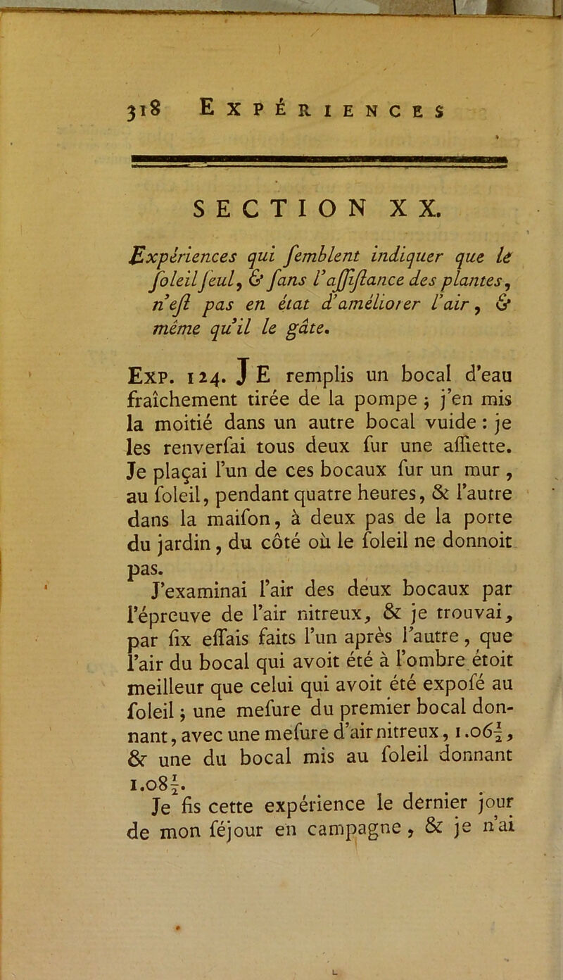 SECTION XX. Expériences qui femblent indiquer que le foleil J eut, & fans Vaffiflance des plantes, nefl pas en état d’améliorer l’air, & même quil le gâte. Exp. 124. JE remplis un bocal d’eau fraîchement tirée de la pompe ; j’en mis la moitié dans un autre bocal vuide : je les renverfai tous deux fur une affiette. Je plaçai l’un de ces bocaux fur un mur , au foleil, pendant quatre heures, & l’autre dans la maifon, à deux pas de la porte du jardin, du côté où le foleil ne donnoit pas. J’examinai l’air des deux bocaux par l’épreuve de l’air nitreux, & je trouvai, par fix effais faits l’un après l’autre, que l’air du bocal qui avoit été à l’ombre étoit meilleur que celui qui avoit été expofe au foleil ; une mefure du premier bocal don- nant, avec une mefure d air nitreux, 1.06|, &- une du bocal mis au foleil donnant i.o8f. Je fis cette expérience le dernier jour de mon féjour en campagne, & je nai