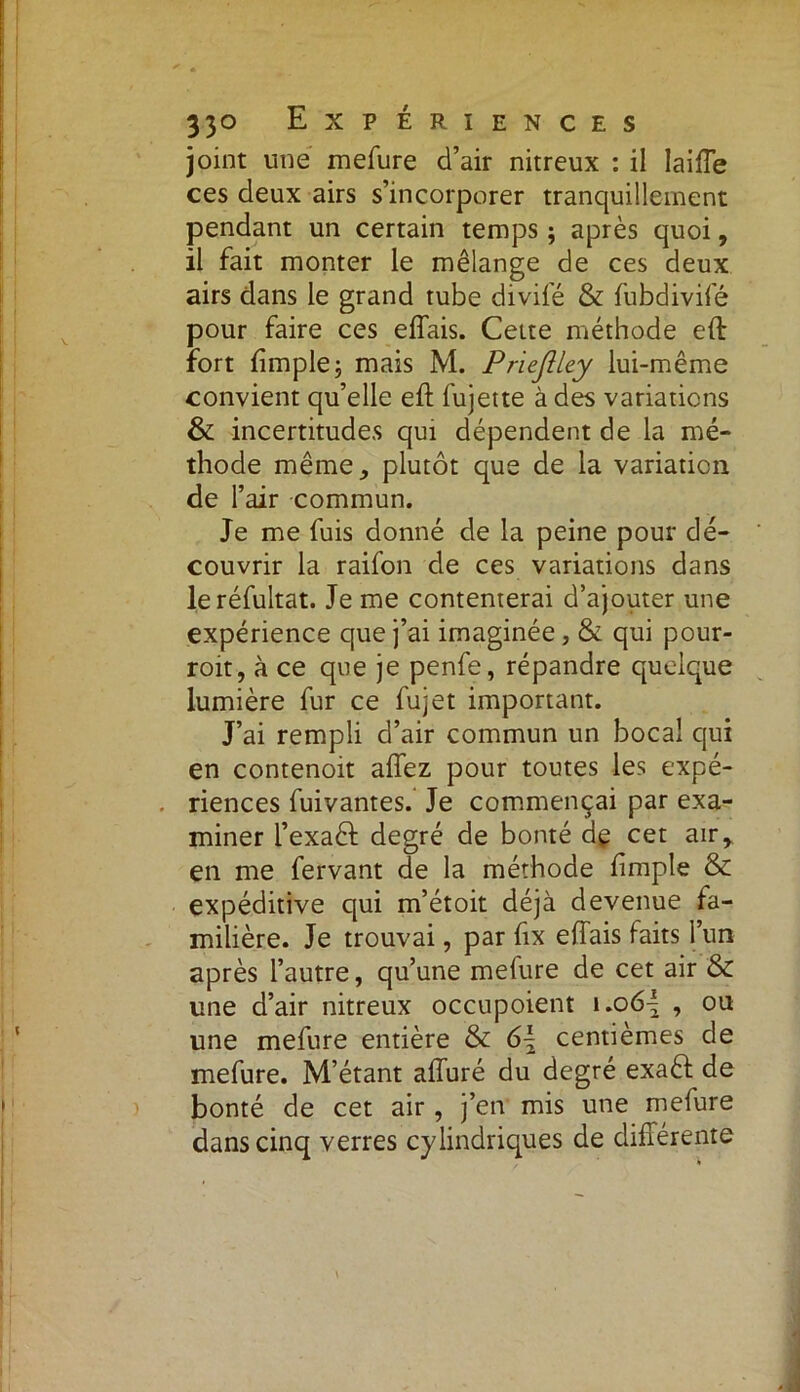 joint une mefure d’air nitreux : il laiffe ces deux airs s’incorporer tranquillement pendant un certain temps ; après quoi, il fait monter le mélange de ces deux airs dans le grand tube divifé & fubdivifé pour faire ces effais. Cette méthode eft fort ftmple; mais M. Prieflley lui-même convient qu’elle eft fujette à des variations & incertitudes qui dépendent de la mé- thode même, plutôt que de la variation de l’air commun. Je me fuis donné de la peine pour dé- couvrir la raifon de ces variations dans leréfultat. Je me contenterai d’ajouter une expérience que j’ai imaginée, & qui pour- roit, à ce que je penfe, répandre quelque lumière fur ce fujet important. J’ai rempli d’air commun un bocal qui en contenoit affez pour toutes les expé- . riences fuivantes. Je commençai par exa- miner l’exaéf degré de bonté de cet air, en me fervant de la méthode fimple & expéditive qui m’étoit déjà devenue fa- milière. Je trouvai, par fix eftais faits l’un après l’autre, qu’une meiure de cet air & une d’air nitreux occupoient i.o6| , ou une mefure entière & 6\ centièmes de mefure. M’étant affuré du degré exaêf de bonté de cet air , j’en mis une mefure dans cinq verres cylindriques de différente .A