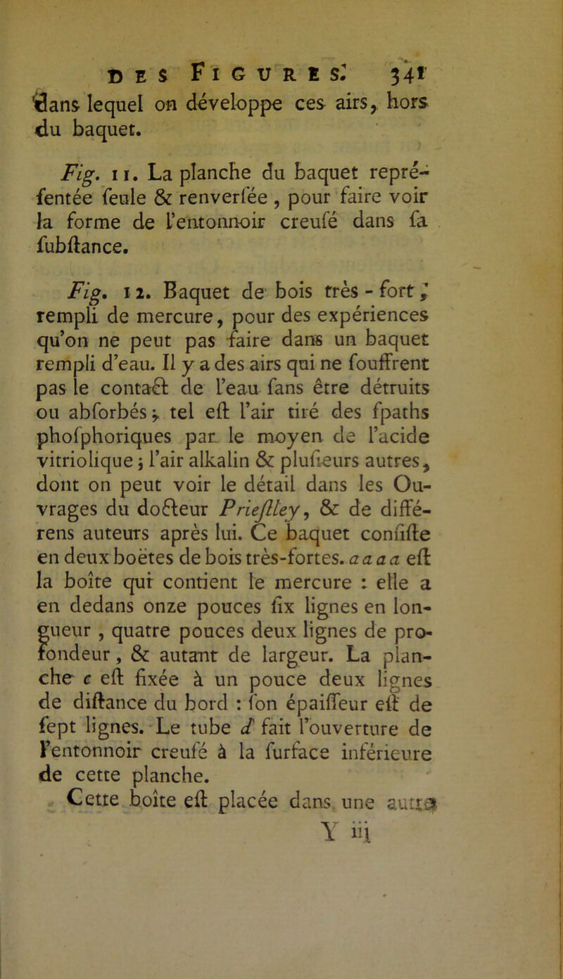 DES F I G U R ! S: 34* ^ans lequel on développe ces airs, hors du baquet. Fig. ii. La planche du baquet repré- sentée feule & renverfée , pour faire voir la forme de l’entonnoir creufé dans fa fubftance. Fig, i 2. Baquet de bois très - fort l rempli de mercure, pour des expériences qu’on ne peut pas faire dans un baquet rempli d’eau. Il y a des airs qui ne fouffrent pas le contaél de l’eau fans être détruits ou abforbés * tel eft l’air tiré des fpaths phofphoriques par le moyen de l’acide vitriolique j l’air alkalin & pluheurs autres, dont on peut voir le détail dans les Ou- vrages du dofteur Priejltey, & de diffé- rens auteurs après lui. Ce baquet comifte en deux boëtes de bois très-fortes. acLacizOï la boîte qui contient le mercure : elle a en dedans onze pouces fix lignes en lon- gueur , quatre pouces deux lignes de pro- fondeur , & autant de largeur. La plan- che c eft fixée à un pouce deux lignes de diftance du bord : fon épaiflfeur eft de fept lignes. Le tube J fait l’ouverture de l’entonnoir creufé à la furface inférieure de cette planche. Cette boîte efi: placée dans une auttej Y ni