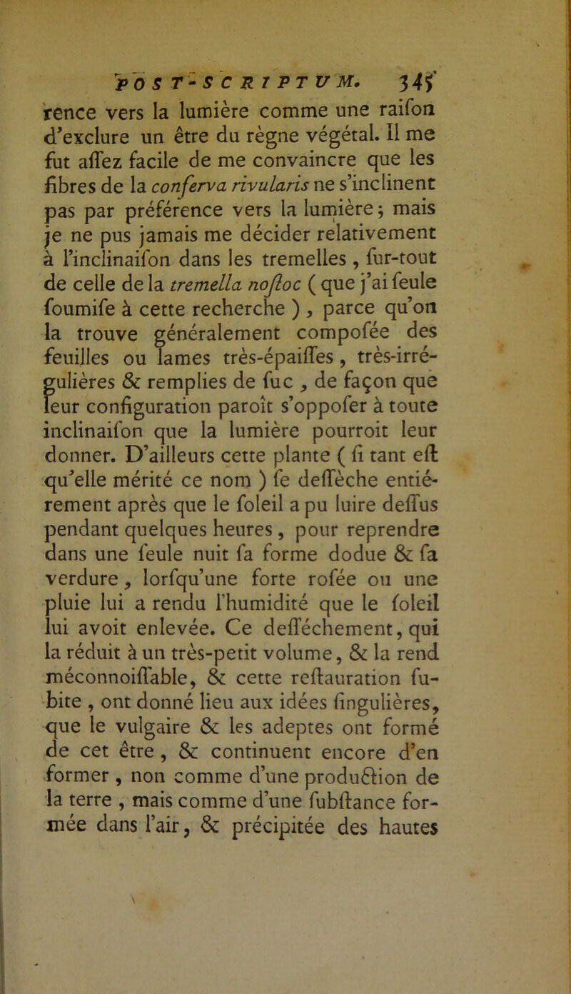 P 0 S 7* - S C R T P T U M. 34$ rence vers la lumière comme une raifon d’exclure un être du règne végétal. Il me fut allez facile de me convaincre que les fibres de la conferva rivularis ne s’inclinent pas par préférence vers la lumière; mais je ne pus jamais me décider relativement à l’inclinaifon dans les tremelles , fur-tout de celle de la tremella nofloc ( que j’ai feule foumife à cette recherche ) , parce qu’on la trouve généralement compofée des feuilles ou lames très-épailfes , très-irré- gulières & remplies de fuc , de façon que leur configuration paroît s’oppofer à toute inclinailon que la lumière pourroit leur donner. D’ailleurs cette plante ( fi tant eft qu’elle mérité ce nom ) fe defieche entiè- rement après que le foleil a pu luire deffus pendant quelques heures , pour reprendre dans une feule nuit fa forme dodue & fa verdure, lorfqu’une forte rofée ou une pluie lui a rendu l’humidité que le foleil lui avoit enlevée. Ce deflechement, qui la réduit à un très-petit volume, & la rend méconnoiflable, & cette reftauration fu- bite , ont donné lieu aux idées fingulières, que le vulgaire & les adeptes ont formé de cet être , & continuent encore d’en former, non comme d’une produftion de la terre , mais comme d’une fubftance for- mée dans l’air, & précipitée des hautes