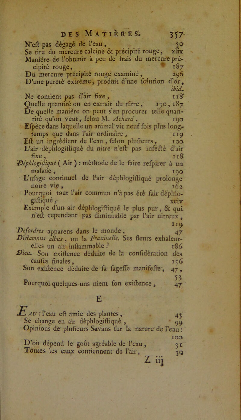 N’eft pas dégagé de l’eau, 3 0 Se tire du mercure calciné & précipité rouge, xtix Manière de l’obtenir à peu de frais du mercure pré- cipité rouge, * 187 Du mercure précipité rouge examiné, 296 D’une pureté extrême, produit d’une folution d’or, ibïd. Ne contient pas d’air fixe, n? Suelle quantité on en extrait du nître, 130,187 e quelle manière on peut s’en procurer telle quan- tité qu’on veut, félon M. Achard. , 190 Efpèce dans laquelle un animal vit neuf fois plus long- temps que dans l’air ordinaire , 119 Eft un ingrédient de l’eau , félon plufieurs, 100 L’air déphlogifiiqué du nitre n’efi pas infecté d’air fixe, 118 'Déphlogifiiqué ( Air ) : méthode de le faire refpirer à un malade, 190 L’ufage continuel de lair déphlogifiiqué prolonge notre vie , i6z Pourquoi tout l’air commun n’a pas été fait déphlo- gifiiqué,' xciv Exemple d’un air déphlogifiiqué' le plus pur, & qui n’eft: cependant pas diminuable par l’air nitreux, , t 119 Dèfordres apparens dans le monde , 47 Dïâamrms Abus , ou la Fraxinelle. Ses fleurs exhalent- elles un air inflammable? 186 Dieu. Son exiftence déduite de la confidération dès caufes finales, Son exiftence déduite de fa fageffe manifefte, Pourquoi quelques uns nient fbn exiftence. 136 47» 53. 47 E au : Feau eft amie des plantes. Se change en air déphlogiftiqué , 45 „ . '99 Opinions de plufieurs Savans fur la nature'de l’eau : 100 31 3<a D’où dépend le goût agréable de l’eau, Toutes les eaux contiennent de l’air, lll