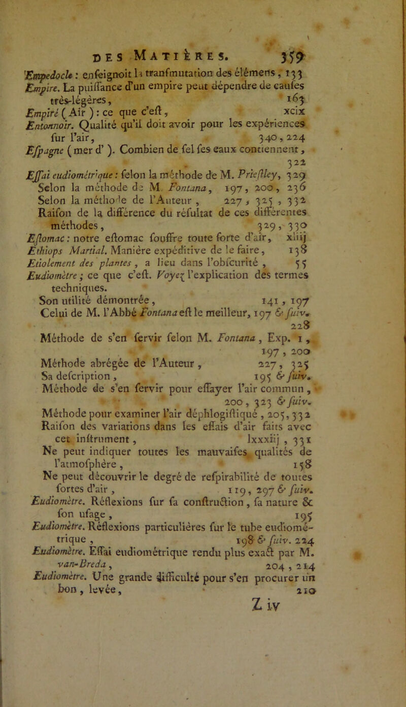 'Entpedocle : enfèignoit h tranfmutation des élémetis ,133 Empire. La puiffance d’un empire peut dépendre de caufes très-légères, *é>3 Empiré ( Air ) : ce que c’eff, ( xcix Entonnoir. Qualité qu’il doit avoir pour les expériences fur l’air, 340,224 Efpagne ( mer d’). Combien de fel fes eaux contiennent, * 322 EJfai eudiométrque : félon la méthode de M. Priefllcy, 3 29 Selon la méthode de M Fontana, 197, 200, 236 Selon la méthode de l’Auteur , 227 , 325 , 332 Raifon de la différence du réfultat de ces différentes méthodes, 329, 330 Ejlomac : notre eftomac fouffre toute forte d’air, xliij Ethiops Martial. Manière expéditive de le faire, 138 Etiolement des plantes , a lieu dans l’obfcurité , 55 Eudiomètre ; ce que c’eft. Voye\_ l’explication des termes techniques. Son utilité démontrée , 141, 197 Celui de M. l’Abbé Fontana eft le meilleur, 197 & fuiv. 228 Méthode de s’en fervir félon M. Fontana , Exp. 1 , 197 , 200 Méthode abrégée de l’Auteur, 227, 325 Sa defcription , 195 b fuiv. Méthode de s’en fervir pour eflayer l’air commun, « 200, 323 & fuiv. Méthode pour examiner l’air déphlogifliqué , 205, 332 Raifon des variations dans les efïais d’air faits avec cet inftrument, lxxxiij ,331 Ne peut indiquer toutes les mauvaifes qualités de l’atmofphère, 158 Ne peut découvrir le degré de refpirabilité de toutes fortes d’air , 119, 297 & fuiv. Eudiomètre. Réflexions fur fa conftruéfion, fa nature & fon ufage , 19^ Eudiomètre. Réflexions particulières fur le tube eudiomé- trique , 19& & fuiv. 224 Eudiomètre. Effai eudiométrique rendu plus exaél par M. van-Breda , 204,214 Eudiomètre. Une grande difficulté pour s’en procurer un bon, levée, • 21a