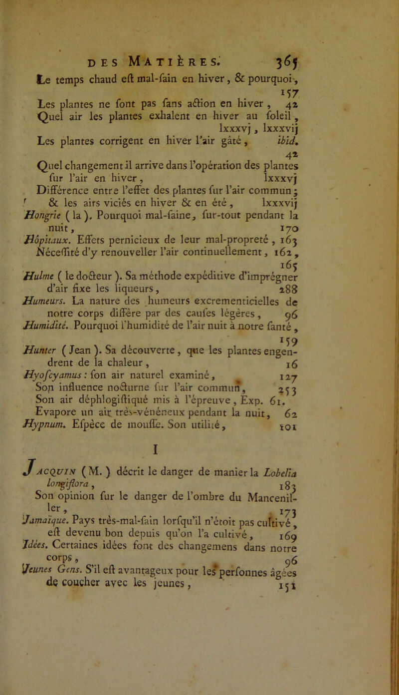 Le temps chaud eft mal-fain en hiver, & pourquoi, /• • • 157 Les plantes ne font pas fans a&ion en hiver , 42 Quel air les plantes exhalent en hiver au foleil, lxxxvj, lxxxvij Les plantes corrigent en hiver l’air gâté, ibïd. 4* Quel changement il arrive dans l’opération des plantes fur l’air en hiver, lxxxvj Différence entre l’effet des plantes fur l’air commun ; & les airs viciés en hiver & en été , lxxxvij Hongrie (la). Pourquoi mal-faine, fur-tout pendant la nuit, 170 Hôpitaux. Effets pernicieux de leur mal-propreté , 163 Néceffité d’y renouveller l’air continuellement, 162 , 165 Hulme ( le dofteur ). Sa méthode expéditive d’imprégner d’air fixe les liqueurs, 188 Humeurs. La nature des humeurs excrementicielles de notre corps diffère par des caufes légères, 96 Humidité. Pourquoi i'humidité de l’air nuit à notre fanté , M9 Hunier ( Jean ). Sa découverte , que les plantes engen- drent de la chaleur , 16 Hy0fcyamus : (on air naturel examiné, 127 Sojn influence noéturne fur l’air commun, 253 Son air déphlogiftiqué mis à l’épreuve, Exp. 61. Evapore un air très-vénéneux pendant la nuit, 62 Hypnum. Efpèce de moufle. Son utilité, i0i I JACQuiN (M. ) décrit le danger de manier la Lobelia lonçiflora, 183 Son opinion fur le danger de l’ombre du Mancenil- ler lcr » 173 Jamaïque. Pays très-mal-fain lorfqu’il n’étoit pas cultivé eft devenu bon depuis qu’on l’a cultivé, 169 Idées. Certaines idées font des changemens dans notre corps, 96 Jeunes Gens. S’il eft avantageux pour les*perfonnes âgées découcher avec les jeunes,