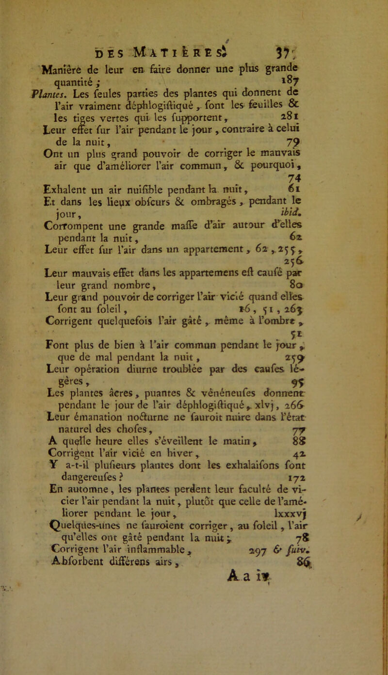 Manière de leur en faire donner une plus grande quantité ; x%7 Plantes. Les feules parties des plantes qui donnent de l’air vraiment déphlogifliqué ,- font les feuilles & les tiges vertes qui les fupportent, 281 Leur effet fur l’air pendant le jour , contraire à celui de la nuit, 79 Ont un plus grand pouvoir de corriger le mauvais air que d’améliorer l’air commun, 8c pourquoi, 74 Exhalent un air nuifîble pendant la nuit, 61 Et dans les lieux obfcurs 8c ombragés, pendant le jour, ibii. Corrompent une grande maffe d’air autour d’elles pendant la nuit, 62 Leur effet fur l’air dans un appartement, 62,255:, 256 Leur mauvais effet dans les appartemens eft caufé par leur grand nombre, 80 Leur grand pouvoir de corriger l’air vicié quand elles font au foleil, *6,51, 265 Corrigent quelquefois l’air gâté , meme à l’ombre , . f t ^ 5* Font plus de bien à l’air commun pendant le four que de mal pendant la nuit, 25^ Leur opération diurne troublée par des caufes lé- gères , 95 Les plantes âcres, puantes 8c vênéneufes donnent pendant le jour de l’air déphlogifliqué, xlvj, a6& Leur émanation noélurne ne fauroit nuire dans l’état naturel des chofes, 77 A quqîle heure elles s’éveillent le matin, 88 Corrigent l’air vicié en hiver, 42 Y a-t-il plufieurs plantes dont les exhalaifons font dangereufes ? 172 En automne, les plantes perdent leur faculté de vi- cier l’air pendant la nuit, plutôt que celle de l’amé* liorer pendant le jour, lxxxvj Quelques-unes ne fauroient corriger, au foleil, l’air qu’elles ont gâté pendant la nuit 78 Corrigent l’air inflammable , 297 & fuiv. Abforbent différens airs,