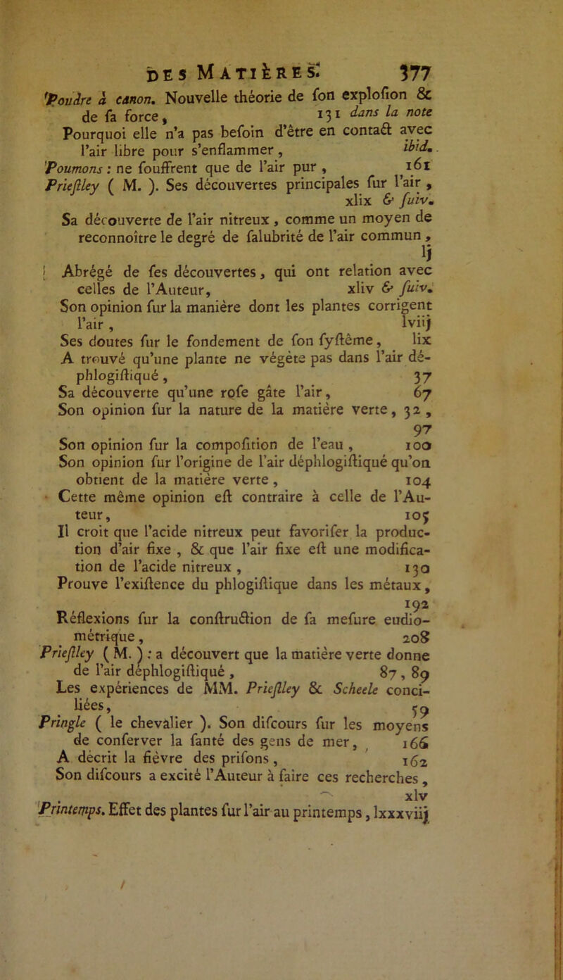 'Povin à. canon. Nouvelle théorie de (on explofion & de fa force, 131 dans la note Pourquoi elle n’a pas befoin d’etre en contaél avec l’air libre pour s’enflammer , 'Poumons : ne fouffrent que de l’air pur , 161 Prieftley ( M. ). Ses découvertes principales fur l’air , xlix & fuiv. Sa découverte de l’air nitreux , comme un moyen de reconnoître le degré de falubrité de l’air commun , ij 1 Abrégé de fes découvertes, qui ont relation avec celles de l’Auteur, xliv & fuiv. Son opinion fur la manière dont les plantes corrigent l’air , lviij Ses doutes fur le fondement de fon fyftême, lix A trouvé qu’une plante ne végète pas dans l’air dé- phlogiftiqué, 37 Sa découverte qu’une rofe gâte l’air, 67 Son opinion fur la nature de la matière verte, 32 , 97 Son opinion fur la compofition de l’eau , 100 Son opinion fur l’origine de l’air déphlogiftiqué qu’on obtient de la matière verte, 104 Cette même opinion eft contraire à celle de l’Au- teur, 10 J Il croit que l’acide nitreux peut favorifer la produc- tion d’air fixe , & que l’air fixe eft une modifica- tion de l’acide nitreux , 130 Prouve l’exiftence du phlogiftique dans les métaux, IÇ2 Réflexions fur la conftru&ion de fa mefure eudio- métrique, 208 Prieftley ( M. ) ; a découvert que la matière verte donne de l’air déphlogiftiqué , 87,89 Les expériences de MM. Prieftley & Scheele conci- liées , ^ Pringle ( le chevalier ). Son difeours fur les moyens de conferver la fanté des gens de mer, 166 A décrit la fièvre des prifons, 162 Son difeours a excité l’Auteur à faire ces recherches , xlv Printemps. Effet des plantes fur l’air au printemps, lxxxviij /