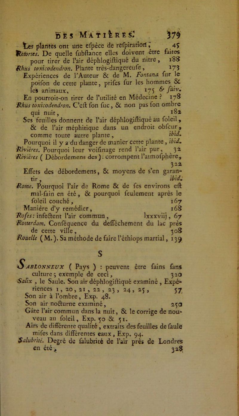 tes plantes ont une efpèce de refpiratioil, 4f hecortes. De quelle fubftance elles doivent être faites pour tirer de l’air déphlogiftiquè du nitre, 188 Rhus toxicodendron. Plante très-dangereufe , 173 Expériences de l’Auteur & de M. Fontana fur le poifon de cette plante, prifes fur les hommes Si les animaux, 175 fulVm En pourroit-on tirer de l’utilité en Médecine ? 178 Rhus toxïcodendron. C’cft fon fuc, & non pas fon ombre qui nuit, J82 Ses feuilles donnent de l’air déphlogiftiquè au foleil, & de l’air méphitique dans un endroit obfcur, comme toirn* antrp nlnni-e . ïbld. 322 Effets des débordemens, & moyens de s’en garan- tir , ibidm Rome. Pourquoi l’air de Rome & de fes environs eft mal-fain en été, & pourquoi feulement après le foleil couché, 167 Manière d’y remédier, 168 Rofes: infe&ent l’air commun, lxxxviij, 67 Rotterdam. Conféquence du defféchement du lac près de cette ville, 308 Rouelle ( M. ). Sa méthode de faire l’éthiops martial ,139 O ablonneux ( Pays ) : peuvent être fains fans culture ; exemple de ceci, 320 Salix , le Saule. Son air déphlogiftiquè examiné , Expé- riences 1, 20,21 , 22, 23 , 24 , 23 , 57 Son air à l’ombre, Exp. 48. Son air noéturne examiné, 23a Gâte l’air commun dans la nuit, & le corrige de nou- veau au foleil, Exp. 30 & 31. Airs de différente qualité, extraits des feuilles de faulë mifes dans différentes eaux , Exp. 94. Salubrité. Degré de falubrité de l’air près de Londres en été, 328;