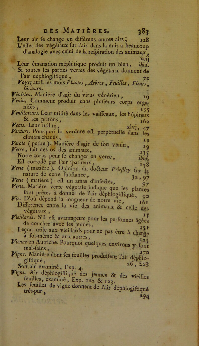 Leur air fe change en différens autres airs J 128 L’effet des végétaux fur l’air dans la nuit a beaucoup d’analogie avec celui de la refpiration des animaux , xcij Leur émanation méphitique produit un bien, ibid. Si toutes les parties vertes des végétaux donnent de l’air déphlogiftiqué , jz Voye{ auffi les mots Plantes , Arbres , Feuilles, Fleurs, Grarnen. Vénérien. Manière d’agir du virus vénérien , jy Venin. Comment produit dans plufieurs corps orga- nifés • ' . 13 ç Ventilateurs. Leur utilité dans les vaiffeaux, les hôpitaux & les prifons, ,62 Venu. Leur utilité, xlvjj Verdure. Pourquoi la verdure eft perpétuelle dans* les climats chauds , t % Vérole ( petite ). Manière d’agir de fon venin , 1Q Verre, fait des os des animaux, Notre corps peut fe changer en verre , ;a; J Eft corrodé par l’air fpatheux , x - g Verte ( matière ). Opinion du doéteur Prieflley fur [* nature de cette fubftance , o2 Verte ( matière ) : eft un amas d’infeftes, 3 ’ £ Verte. Manière verte végétale indique que les plantes font prêtes à donner de l’air déphlogiftiqué, go Vie. D ou dépend la longueur de notre vie, Différence entre la vie des animaux celle des végétaux, ** Vieillards. S’il eft avantageux pour les perfonnes âgée! de coucher avec les jeunes, ° Leçon utile aux vieillards pour ne pas être à char a» à foi-même & aux autres, Vienne- en Autriche. Pourquoi quelques environs v fonî mal-fains, 3 1 ^«. Manière dont fes feuilles produifent l’air débhlo° r gl(hque » 26 Son air examiné, Exp. 4. ’ 0 Vigne. Air déphlogiftiqué des jeunes & des vieilles feuilles examiné, Exp. x22 & 12t. de viÈne donnent de l’air déphlogiftiqué * *24