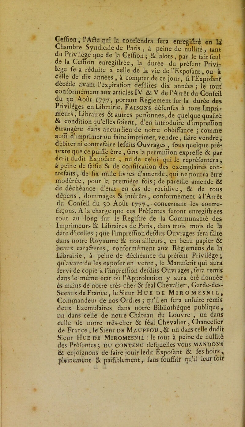 Cefîion, I’A&e qui la contiendra fera enregîftré en 1* Chambre Syndicale de Paris , à peine de nullité, tant du Privilège que de la Ceffion ; & alors, par le fait feul de la Ceffion enregiftrée, la durée du préfent Privi- lège fera réduite à celle de la vie de l’Expofant, ou à Celle de dix années , à compter de ce jour, fi l’Expofant décède avant l’expiration defdites dix années ; le tout conformément aux articles IV & V de l’Arrêt du Confeil ^out I777» portant Réglement fur la durée des Privilèges en Librairie. Faisons défenfes à tous Impri- meurs, Libraires & autres perfonnes,de quelque qualité & condition quelles foient, d’en introduire d’impreffion étrangère dans aucun lieu de notre obèiffance ; comme auiri d imprimer ou faire imprimer, vendre, faire vendre, débiter ni contrefaire lefdits Ouvrages, tous quelque pré- texte que ce puiffe être , fans la permiffion exprelfe &. par écrit dudit Expofant , ou de celui qui le repréfentera , à peine de fa:fie 8c de confifcation des exemplaires con- trefaits, de fix mille livres d’amende,qui ne pourra être modérée, pour la première fois; de pareille amende & de déchéance d’état en cas de récidive, 8c de tous dépens , dommages & intérêts, conformément à l’Arrêt du Confeil du 30 Août 1777, concernant les contre- façons. A la charge que ces Préfentes feront enregiftrées tout au long fur le Regiftre de la Communauté des Imprimeurs & Libraires de Paris, dans trois mois de la date d’icelles ; que l’impreffiondefdits Ouvrages fera faite dans notre Royaume 8c non ailleurs, en beau papier & beaux caraéteres , conformément aux Réglemens de la Librairie , à peine de déchéance du préfent Privilège ; qu’avant de les expofer en vente , le Manufcrit qui aura fervi de copie à l’impreflion defdits Ouvrages,fera remis dans le même état où l’Approbation y aura été donnée ès mains de notre très-cher & féal Chevalier , Garde-des- Sceaux de France , le Sieur Hue de Miromesnil, Commandeur de nos Ordres ; qu’il en fera enfuite remis deux Exemplaires dans notre Bibliothèque publique, un dans celle de notre Château du Louvre , un dans celle de notre très-cher 8c féal Chevalier, Chancelier de France , le Sieur DE Maupeou ,8c un dans celle dudit Sieur Hue de Miromesnil : le tout à peine de nullité des Préfentes; DU contenu defquelles vous mandons & enjoignons de faire jouir ledit Expofant 8c fes hoirs , pleinement & paifiblement, fans fouffrir qu’il leur foir