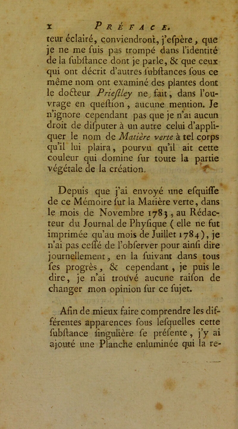 teur éclairé, conviendront, j’efpère, que je ne me fuis pas trompé dans l’identité de la fubftance dont je parle, & que ceux qui ont décrit d’autres lubftances fous ce même nom ont examiné des plantes dont le doéleur P rieflley ne, fait, dans l’ou- vrage en queftion , aucune mention. Je n’ignore cependant pas que je n’ai aucun droit de difputer à un autre celui d’appli- quer le nom de Matière verte à tel corps qu’il lui plaira, pourvu qu’il ait cette couleur qui domine fur toute la partie végétale de la création. Depuis que j’ai envoyé une efquiffe de ce Mémoire fur la Matière verte, dans le mois de Novembre 1783 , au Rédac- teur du Journal de Phyfique ( elle ne fut imprimée qu’au mois de Juillet 1784), je n’ai pas celle de l’obferver pour ainli dire journellement, en la fuivant dans tous fes progrès, & cependant , je puis le dire, je n’ai trouvé aucune raifon de changer mon opinion fur ce fujet. Afin de mieux faire comprendre les dif- férentes apparences fous lefquelles cette fubftance fingulière fe préfente , j’y ai ajouté une Planche enluminée qui la re-