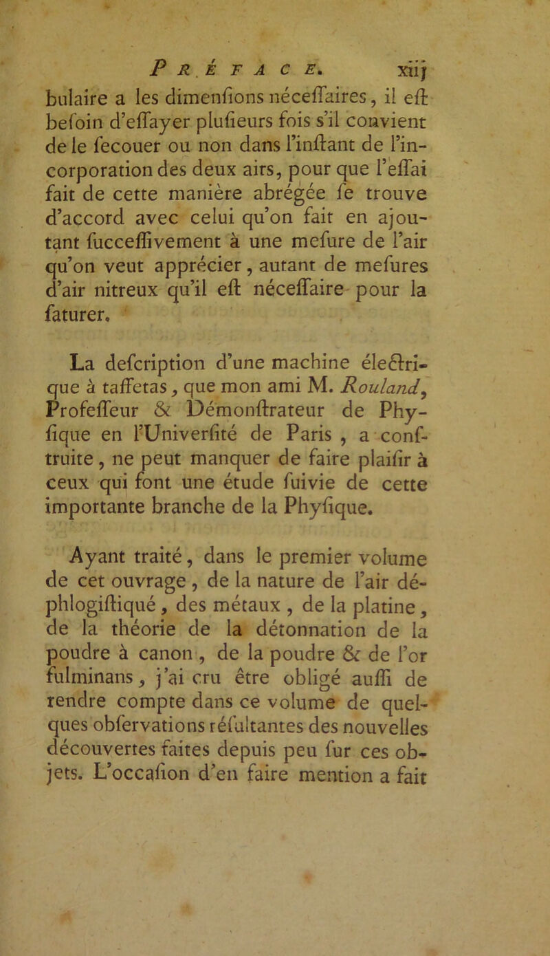 Pré ta c e. xiij bulaire a les dimenfrons néceffaires, il eff befoin d’effayer plufieurs fois s’il convient de le fecouer ou non dans l’inftant de l’in- corporation des deux airs, pour que l’effai fait de cette manière abrégée fe trouve d’accord avec celui qu’on fait en ajou- tant fucceflivement à une mefure de l’air qu’on veut apprécier, autant de mefures d’air nitreux qu’il eft néceffaire pour la faturer. La description d’une machine éleéfri- que â taffetas, que mon ami M. Rouland, Profeffeur & Démonffrateur de Phy- fique en l’Univerfité de Paris , a conf- truite, ne peut manquer de faire plaifir à ceux qui font une étude fuivie de cette importante branche de la Phyfique. Ayant traité, dans le premier volume de cet ouvrage , de la nature de l’air dé- phlogiftiqué, des métaux , de la platine, de la théorie de la détonnation de la poudre à canon , de la poudre & de l’or fulminans, j’ai cru être obligé auffi de rendre compte dans ce volume de quel- ques obfervations réfultantes des nouvelles découvertes faites depuis peu fur ces ob- jets. L’occafion d’en faire mention a fait