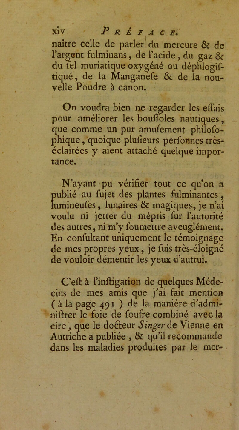 naître celle de parler du mercure & de l’argent fulminans, de l’acide, du gaz & du Tel muriatique oxygéné ou déphlogif- tiqué, de la Manganèfe & de la nou- velle Poudre à canon. On voudra bien ne regarder les effais pour améliorer les bouffoles nautiques, que comme un pur amufement philofo- phique, quoique plufieurs perfonnes très- éclairées y aient attaché quelque impor- tance. N’ayant pu vérifier tout ce qu’on a publié au fujet des plantes fulminantes, lumineufes, lunaires & magiques, je n’ai voulu ni jetter du mépris fur l’autorité des autres, ni m’y foumettre aveuglément. En confultant uniquement le témoignage de mes propres yeux, je fuis très-éloigné de vouloir démentir les yeux d’autrui. C’eft à l’inftigation de quelques Méde- cins de mes amis que j’ai fait mention ( à la page 491 ) de la manière d’admi- niftrer le foie de foufre combiné avec la cire, que le doéteur Singer de Vienne en Autriche a publiée , & qu’il recommande dans les maladies produites par le mer-