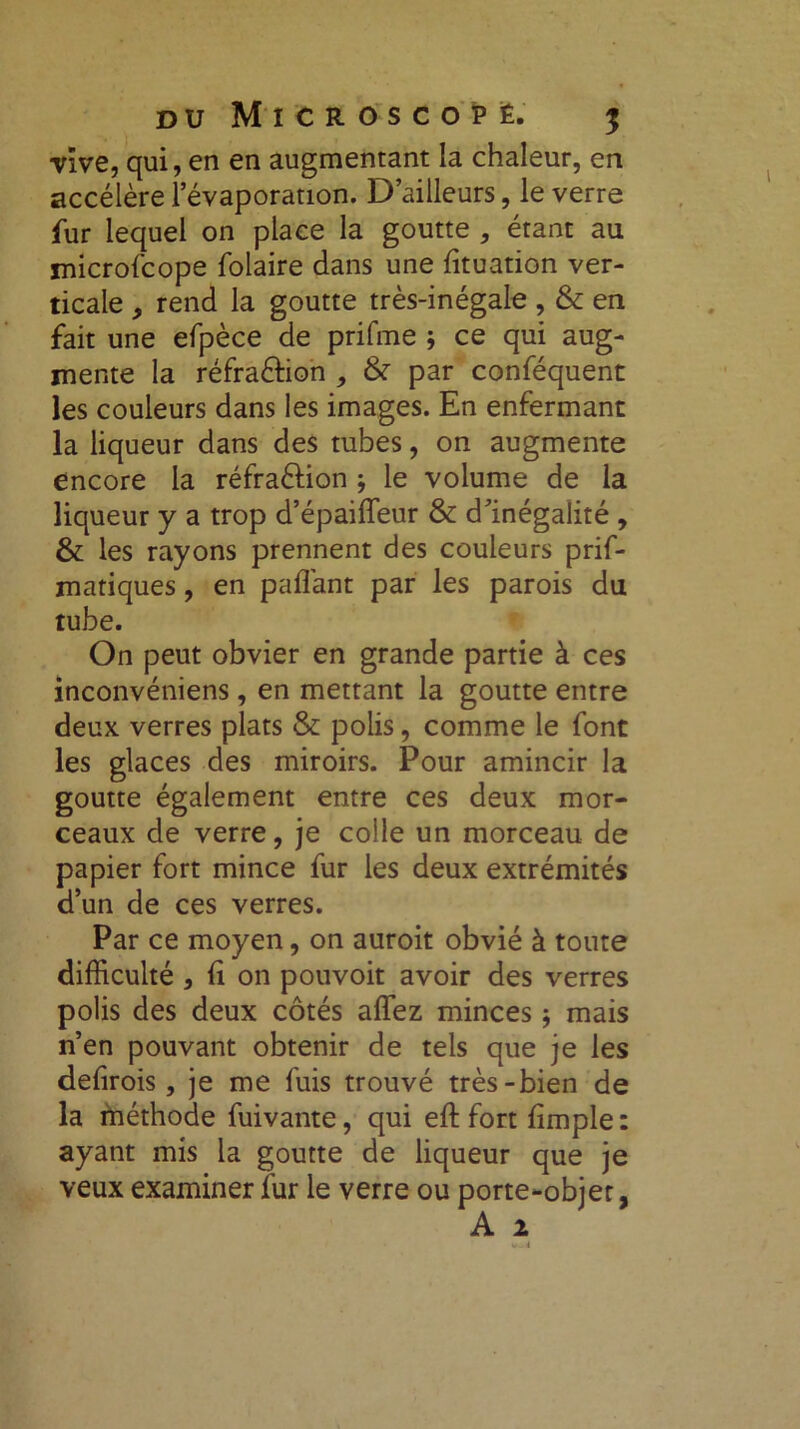 vive, qui, en en augmentant la chaleur, en accélère l’évaporation. D’ailleurs, le verre fur lequel on place la goutte , étant au microfcope folaire dans une lituation ver- ticale „ rend la goutte très-inégale , & en fait une efpèce de prifme ; ce qui aug- mente la réfra&ion , & par conféquent les couleurs dans les images. En enfermant la liqueur dans des tubes, on augmente encore la réfra&ion j le volume de la liqueur y a trop d’épaiffeur & d’inégalité , & les rayons prennent des couleurs prif- matiques, en paflant par les parois du tube. On peut obvier en grande partie à ces inconvéniens, en mettant la goutte entre deux verres plats & polis, comme le font les glaces des miroirs. Pour amincir la goutte également entre ces deux mor- ceaux de verre, je colle un morceau de papier fort mince fur les deux extrémités d’un de ces verres. Par ce moyen, on auroit obvié à toute difficulté , li on pouvoit avoir des verres polis des deux côtés affiez minces -, mais n’en pouvant obtenir de tels que je les defirois, je me fuis trouvé très-bien de la méthode fuivante, qui eft fort fimple : ayant mis la goutte de liqueur que je veux examiner fur le verre ou porte-objet,