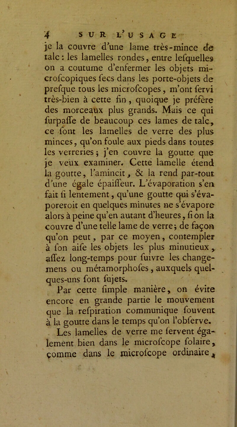 je la couvre d’une lame très-mince de talc : les lamelles rondes, entre lefquelles on a coutume d’enfermer les objets mi- crofcopiques fecs dans les porte-objets de prefque tous les microfcopes, m’ont fervi très-bien à cette fin, quoique je préfère des morceaux plus grands. Mais ce qui furpaffe de beaucoup ces lames de talc, ce font les lamelles de verre des plus minces, qu’on foule aux pieds dans toutes les verreries ; j’en couvre la goutte que je veux examiner. Cette lamelle étend la goutte, l’amincit, & la rend par-tout d’une égale épaiffeur. L’évaporation s’en fait fi lentement, qu’une goutte qui s’éva- poreroit en quelques minutes ne s’évapore alors à peine qu’en autant d’heures, fi on la couvre d’une telle lame de verre; de façon qu’on peut, par ce moyen, contempler à fon aife les objets les plus minutieux allez long-temps pour fuivre les change- mens ou métamorphofes, auxquels quel- ques-uns font fujets» Par cette fimple manière, on évite encore en grande partie le mouvement que la refpiration communique fouvent à la goutte dans le temps qu’on l’obferve. Les lamelles de verre me fervent éga- lement bien dans le microfcope folaire, çomme dans le microfcope ordinaire 4